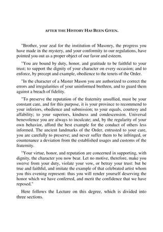 AFTER THE HISTORY HAS BEEN GIVEN. 
"Brother, your zeal for the institution of Masonry, the progress you 
have made in the mystery, and your conformity to our regulations, have 
pointed you out as a proper object of our favor and esteem. 
"You are bound by duty, honor, and gratitude to be faithful to your 
trust; to support the dignity of your character on every occasion; and to 
enforce, by precept and example, obedience to the tenets of the Order. 
"In the character of a Master Mason you are authorized to correct the 
errors and irregularities of your uninformed brethren, and to guard them 
against a breach of fidelity. 
"To preserve the reputation of the fraternity unsullied, must be your 
constant care, and for this purpose, it is your province to recommend to 
your inferiors, obedience and submission; to your equals, courtesy and 
affability; to your superiors, kindness and condescension. Universal 
benevolence you are always to inculcate; and, by the regularity of your 
own behavior, afford the best example for the conduct of others less 
informed. The ancient landmarks of the Order, entrusted to your care, 
you are carefully to preserve; and never suffer them to be infringed, or 
countenance a deviation from the established usages and customs of the 
fraternity. 
"Your virtue, honor, and reputation are concerned in supporting, with 
dignity, the character you now bear. Let no motive, therefore, make you 
swerve from your duty, violate your vow, or betray your trust: but be 
true and faithful, and imitate the example of that celebrated artist whom 
you this evening represent: thus you will render yourself deserving the 
honor which we have conferred, and merit the confidence that we have 
reposed." 
Here follows the Lecture on this degree, which is divided into 
three sections. 
 