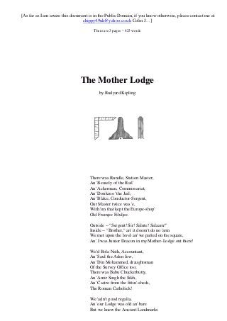 [As far as I am aware this document is in the Public Domain, if you know otherwise, please contact me at 
chippy49uk@yahoo.co.uk Colin J…] 
There are 3 pages – 423 words 
The Mother Lodge 
by Rudyard Kipling 
There was Rundle, Station Master, 
An' Beazely of the Rail' 
An' Ackerman, Commissariat, 
An' Donkin o' the Jail; 
An' Blake, Conductor-Sergent, 
Our Master twice was 'e, 
With 'im that kept the Europe-shop' 
Old Framjee Fduljee. 
Outside -- "Sergent! Sir! Salute! Salaam!" 
Inside -- "Brother," an' it doesn't do no 'arm 
We met upon the level an' we parted on the square, 
An' I was Junior Deacon in my Mother-Lodge out there! 
We'd Bola Nath, Accountant, 
An' Saul the Aden Jew, 
An' Din Mohammed, draughtsman 
Of the Survey Office too; 
There was Babu Chuckerbutty, 
An' Amir Singh the Sikh, 
An' Castro from the fittin'-sheds, 
The Roman Catholick! 
We 'adn't good regalia, 
An' our Lodge was old an' bare 
But we knew the Ancient Landmarks 
 