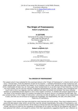 [As far as I am aware this document is in the Public Domain, 
if you know otherwise, 
please contact me at chippy49uk@yahoo.co.uk 
Colin J…] 
There are 8 Pages – 6,547 words 
The Origin of Freemasonry 
Robert Longfield, Q.C. 
A LECTURE 
Delivered at the Lodge of Instruction 
held under the Warrant of 
The Victoria Lodge, No. IV., 
Dublin 
on Monday, the 2nd of February, 1857 
by 
Robert Longfield, Q.C. 
To The Master, Wardens and Brethren 
of The Victoria Lodge, No. IV., Dublin 
This Lecture 
on the Origin of Freemasonry 
delivered in their Lodge of Instruction 
and by them deemed worthy of publication is respectfully dedicated 
by their faithful brother 
Robert Longfield 
February 14, 1857 
The ORIGIN OF FREEMASONRY 
The subject which I have selected for this evening’s lecture is the “Origin of Freemasonry”, a theme which will at 
once, I should hope, invite the attention of each of my hearers — members themselves of that mysterious and 
widely-spread body. Every brother has indeed, on his initiation into the Craft, gained some little insight into that 
which, traditionally at least, has, for many ages, been handed down to us as the origin of that fraternity, of which 
, we must confess, we are now the scarcely recognised representatives; but few, perhaps, have considered how 
much truth is hid in our legends, and how realities have been converted into symbols. Few have reflected 
whether our pretended ancient descent is not a mere modern invention, or whether the present appearance of 
the Order is the transition state of a mystery corrupted from its purer source in its descent through ages. But 
your presence here, in this “Lodge of Instruction,” convinces me that all apathy on the subject of our organization 
is past, and that you are anxious to increase the knowledge, the respectability, the zeal, and utility of the 
fraternity of Freemasons. 
The subject I have chosen has been discussed by many learned and acute writers. They have endeavoured to 
pierce the dark gloom under which, at one time, was hid, almost impenetrably, the origin of Freemasonry, and 
the probably era of its commencement. Of the labours of those learned and sagacious writers I shall largely avail 
myself, claiming no credit for any singularity or profundity of my views, but only for the diligence with which I 
have gleaned from others, and sought to extract, from their speculations, suggestive food for your reflection on 
 