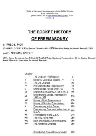 [As far as I am aware this document is in the Public Domain, 
if you know otherwise, 
please contact me at 
colin49mail-index@yahoo.co.uk 
Colin J…] 
THE POCKET HISTORY 
OF FREEMASONRY 
By FRED L. PICK 
(P.A.G.D.C., P.P.G.W., P.M. of Quatuor Coronati Lodge, 2076 Manchester Lodge for Masonic Research, 5502). 
And G. NORMAN KNIGHT 
(M.A., Oxon., Barrister-at-Law, P.M. of Old Bradfield Lodge Member of Correspondence Circle, Quatuor Coronati 
Lodge, Manchester Association for Masonic Research) 
Chapter 
I The Origin of Freemasonry 9 
II Medieval Operative Masonr y 16 
III The Old Charges 28 
IV Pre-Grand Lodge Freemasonry 44 
V Grand Lodge Period until 1750 73 
VI English Freemasonry, 1751 to 1813 94 
VII 
United Grand Lodge Freemasonry, 
1813 to 1952 
116 
VIII History of Irish Freemasonry 136 
IX History of Scottish Freemasonry 164 
X Freemasonry in the Forces 188 
XI 
Freemasonry Overseas, other than in 
U.S.A. 
199 
XII Freemasonry in the U.S.A. 218 
XIII The Holy Royal Arch 250 
XIV Mark and Royal Ark Freemasonry 259 
XV The Additional Degrees 268 
Short List of Books Recommended 280 
 