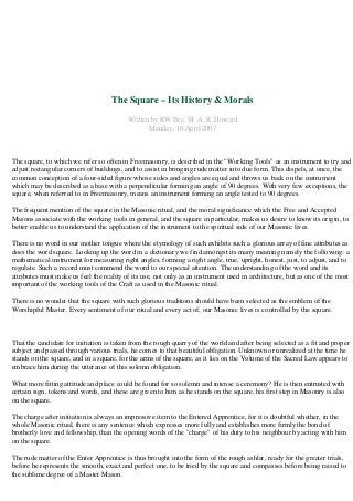 The Square – Its History & Morals 
Written by RW Bro. M. A. R. Howard 
Monday, 16 April 2007 
The square, to which we refer so often in Freemasonry, is described in the "Working Tools" as an instrument to try and 
adjust rectangular corners of buildings, and to assist in bringing rude matter into due form. This dispels, at once, the 
common conception of a four-sided figure whose sides and angles are equal and throws us back on the instrument 
which may be described as a base with a perpendicular forming an angle of 90 degrees. With very few exceptions, the 
square, when referred to in Freemasonry, means an instrument forming an angle tested to 90 degrees. 
The frequent mention of the square in the Masonic ritual, and the moral significance which the Free and Accepted 
Masons associate with the working tools in general, and the square in particular, makes us desire to know its origin, to 
better enable us to understand the application of the instrument to the spiritual side of our Masonic lives. 
There is no word in our mother tongue where the etymology of such exhibits such a glorious array of fine attributes as 
does the word square. Looking up the word in a dictionary we find amongst its many meaning namely the following: a 
mathematical instrument for measuring right angles, forming a right angle, true, upright, honest, just, to adjust, and to 
regulate. Such a record must commend the word to our special attention. The understanding of the word and its 
attributes must make us feel the reality of its use, not only as an instrument used in architecture, but as one of the most 
important of the working tools of the Craft as used in the Masonic ritual. 
There is no wonder that the square with such glorious traditions should have been selected as the emblem of the 
Worshipful Master. Every sentiment of our ritual and every act of, our Masonic lives is controlled by the square. 
That the candidate for initiation is taken from the rough quarry of the world and after being selected as a fit and proper 
subject and passed through various trials, he comes to that beautiful obligation. Unknown or unrealized at the time he 
stands on the square, and in a square, for the arms of the square, as it lies on the Volume of the Sacred Law appears to 
embrace him during the utterance of this solemn obligation. 
What more fitting attitude and place could be found for so solemn and intense a ceremony? He is then entrusted with 
certain sign, tokens and words, and these are given to him as he stands on the square, his first step in Masonry is also 
on the square. 
The charge after initiation is always an impressive item to the Entered Apprentice, for it is doubtful whether, in the 
whole Masonic ritual, there is any sentence which expresses more fully and establishes more firmly the bond of 
brotherly love and fellowship, than the opening words of the "charge" of his duty to his neighbour by acting with him 
on the square. 
The rude matter of the Enter Apprentice is thus brought into the form of the rough ashlar, ready for the greater trials, 
before he represents the smooth, exact and perfect one, to be tried by the square and compasses before being raised to 
the sublime degree of a Master Mason. 
 