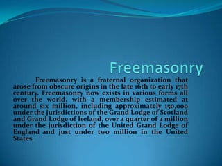 Freemasonry is a fraternal organization that
arose from obscure origins in the late 16th to early 17th
century. Freemasonry now exists in various forms all
over the world, with a membership estimated at
around six million, including approximately 150,000
under the jurisdictions of the Grand Lodge of Scotland
and Grand Lodge of Ireland, over a quarter of a million
under the jurisdiction of the United Grand Lodge of
England and just under two million in the United
States.
 
