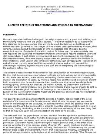 [As far as I am aware this document is in the Public Domain, 
if you know otherwise, 
colin49mail-index@yahoo.co.uk 
please contact me at c 
Colin J…] 
ANCIENT RELIGIOUS TRADITIONS AND SYMBOLS IN FREEMASONRY 
FOREWORD 
Our early operative brethren had to go to the lodge or quarry and, at great cost in labor, take 
their building materials from the original sources. It was then necessary to transport them 
long distances to the places where they were to be used. But later on, as buildings, and 
sometimes cities, gave way to the ravages of time or were destroyed by enemy invaders, their 
remains, scattered about the landscape or lying in shapeless piles of rubble, became 
convenient sources of materials from which to draw for future use. this was especially true 
with regard to the sculptured or decorative materials which would require excessive labor and 
skill to reproduce. If such pieces were not carried away by the conquerors as prize loot, as 
they oftentimes were, they were eagerly sought after and greatly prized by the builders. In 
many instances, when used in later temples or cathedrals, such salvaged parts - objects of art 
and adornment - greatly enhanced their archaeological value and served to assist the 
archaeologist in piecing together history of the past and in interpreting the full meanings of 
the problems before him. 
The student of research often finds himself in the same position as were these later builders. 
He finds that the ancient sources of original materials are quite worked out or are inaccessible 
to him, while near at hand, in the records and writing of other researchers and students, is 
much of the information he seeks. by finding a record here and there and a column of ancient 
truth somewhere else, he can incorporate them into the new structure of knowledge he is 
building; giving, of course, full credit to the original authors. By creative skill in their co-ordination 
and by reinterpretation, new and further historical truths may be brought to light to 
advance the knowledge of the past in its meanings to the present and future of history. 
Largely in this way research students must build and progress, and each add his contribution 
to the store of existing knowledge. 
This paper begins with an earnest effort to describe a modern, basic concept of the Great 
Architect of the Universe as the foundation upon which all men can agree; not necessarily 
agree on the language of this discourse, for each reader must think and perceive in his own 
language and thought. but each reader is urged to think this basic concept through to his own 
conclusion, basing his thinking on the truth of the existence and reality of one ever living God, 
so that all may build upon the same foundation and there be no division.. 
The next truth that this paper hopes to show, and that from the symbolical and traditional 
evidence in Masonry itself, is that from the beginnings of all stages of human enlightenment 
and knowledge man has looked up to some superior being as the focal point of his religious 
perception. It is further hoped that the thoughtful reader perceive that, as the three Craft 
degrees symbolize the three principal stages of human life -- youth, manhood and old-age -- 
in its development, both physically and spiritually, the institution of Freemasonry has passed 
through these stages of development. Finally, that in speculative Masonry, symbolizing the 
period of old-age, it attains to the highest of all spiritual traditions, which is, “That Temple not 
 