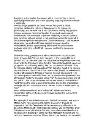 Engaging in this sort of discussion with a non-member is merely 
conveying information and is not soliciting or giving the non-member 
a sales talk. 
When a lodge presents an Open House Pro-gram at which 
members explain the nature of Freemasonry, its history, its 
philosophy, and its work this is not solicitation. Telling the persons 
present we do not have membership drives and never extend 
invitations to non-members to join our Fraternity but must come of 
their own free will and accord is not soliciting but is informational; it 
will prevent a person who joins the Craft from saying "I did not know 
about your rule and would have applied ten years ago for 
membership. I have been waiting all this time for an invitation 
and was beginning to feel that I was not qualified to become a 
member." 
There are many good reasons why a non-Mason should not be 
given a "sales talk," to join the Fraternity. If one is urged to file a 
petition and he does not pass the ballot box he will probably become 
angry with the friend who gave him the "sales-talk" and look upon our 
group with an unfriendly feeling. He can properly ask himself "Why 
have I been placed in this position?" On the other hand, if he passes 
the ballot box in the course of our ceremonies, he will be asked on a 
number of occasions if this is of his own free will and accord. If he 
has been given a 'sales-talk" how can he answer this question in the 
affirmative? And if he answers with a "no" the ceremony must end at 
this point. If this takes place how will he feel towards his friend who 
"sold" him on the idea to seek membership and on the organization 
that rejected him because of some rule not known or understood by 
him? 
What will be considered as a "sales-talk" will depend on the 
relationship between the persons involved and all the surrounding 
circumstances. 
For example, it would be improper in the first instance to ask a non- 
Mason "Why have you never become a Mason?" It would be 
improper to tell him "You have all the necessary qualifications to 
become a Mason and I will be glad to sponsor you for member-ship." 
Clearly and emphatically the first step must always be taken by the 
non-Mason in dictating in some way his interest in the Craft and his 
desire to become a member. When this occurs the time has arrived to 
 