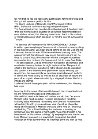tell him that he has the necessary qualifications for member-ship and 
that you will secure a petition for him. 
The Grand Lecturer of Colorado, Right Worshipful Brother 
Billy J.Stallworth, had this to say regarding solicitation: 
The free will and accord rule should not be changed. It has been said, 
"that it is the man alone, divested of all outward recommendation of 
rank, state or riches, that Masonry accepts and that it is his spiritual 
or moral worth alone which can open for him the door of our Masonic 
Temple." 
The essence of Freemasonry is "UN-CHANGEABLE." Change 
is written upon everything of human construction and upon everything 
in the material world. But, back of and behind all this are God and His 
Laws and the soul of man. With these relations Masonry deals. The 
astronomer with his telescope may sweep the heavens and say he 
finds no trace of God; the anatomist with his strongest microscope 
may say he finds no trace of a human soul; but, to quote from Fiske: 
"The conception of God as imminent in the world of phenomena, and 
manifested in every throb of its might rhythmical life. The practical 
effect of the doctrine of evolution is not to abolish, but to strengthen 
and confirm it. For into whatever province of nature we carry our 
researches, the more deeply we penetrate into its laws and methods 
of action, the more clearly do we see that all provinces of nature are 
parts of an organic whole animated by a single principle of life that is 
infinite and eternal. 
I believe it is with these principles, infinite and eternal, that Masonry 
has to do. 
Masonry, by the nature of her constitution and her chosen field must 
be and remain unchanged and unchangeable.'' 
It is said that ideals rule the world, and we are told that, "as a man 
thinketh in his heart, so is he.” Keeping constantly in mind that 
Masonry deals with man's relationship with God and his fellowman 
will certainly tend to give us a clearer idea of what we should be 
doing while engaged in Masonic work and of the kind of Temple we 
are building. The spiritual building that each one is erecting for 
himself will bear the stamp of his thought. "As a man thinketh in his 
heart so will be his spiritual building." By keeping this ideal in mind we 
keep Masonry pure and in a way help to bring about that ideal 
condition of things toward which its teachings point and then be less 
 