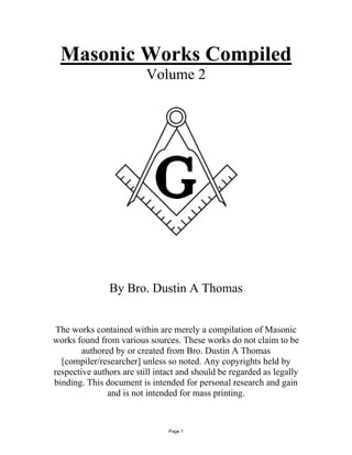Masonic Works Compiled 
Volume 2 
By Bro. Dustin A Thomas 
The works contained within are merely a compilation of Masonic 
works found from various sources. These works do not claim to be 
authored by or created from Bro. Dustin A Thomas 
[compiler/researcher] unless so noted. Any copyrights held by 
respective authors are still intact and should be regarded as legally 
binding. This document is intended for personal research and gain 
and is not intended for mass printing. 
Page 1 
 