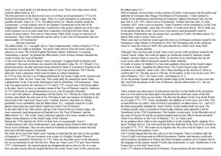 Lucls'. I very much doubt if it did during the early years. There were other terms which 
could be abbreviated as 'A.L.' 
The first such term so far discovered is on a set of three jewels presented in 1732 to Dr. 
Richard Rawlinson of the Castle Lodge. There is a Latin inscription on each jewel; this 
includes the date 'Anno Lat. 5732'. The abbreviation 'Lat.' almost certainly stands for 
'Latomorum' , a word regularly seen in Ars Quatuor Coronatorum as the title of the 
Supplement - Miscellanea Latomorum. Latomorum is the genitive plural case of the Latin 
word 'Latomus' (or in its more usual form 'Lautomus') itself derived from Greek, and 
means 'of stone-cutters'. First seen in 14th-century Fabric Rolls it came to represent 'of 
freemasons'. Thus 'Anno Latomorum' can be read as 'in the Year of Freemasons' and, not 
unreasonably, 'of Freemasonry'. 
................ [Section removed] .............. 
The abbreviation 'A.L.' can apply also to 'Anno Lithotomorum,' which is found in 1735 in 
the Minutes of a lodge at Salisbury. The prefix 'litho' derives from the Greek and has 
reference to stone. The Oxford English Dictionary defines 'lithotomic' as meaning 
'stonecutting, a mason'. So perhaps the l8th-century writer of those Minutes intended the 
words to mean 'the Year of Masonry'. 
A few years later we find the phrase 'Anno Laotomiae'. It appears both on banners and 
certificates. One such certificate was issued in the Beaufort Lodge No. 167, Bristol; it is a 
printed document, the date and name being inserted by hand. It is printed in English on the 
right and in Latin on the left. The former refers to 'the Year of Masonry 5814' and the 
latter has 'Anno Laotomiae' which must be taken as a direct translation. 
In 1752 we have the first List of lodges published by the Grand Lodge of the Antients and 
engraved by Ellis. He uses 'Anno Lap'. This could safely be assumed to mean 'Anno 
Lapidariorum' 'in the Year of the Stonecutters' and, by definition, 'of Freemasonry'. 'Anno 
Lap' was again used by the Antients in 1753 and in 1757, in each case 4,000 being added 
to the date. Surely we have yet another variant of the 'Year of Masonry' used by Anderson 
in 1723 and found on various documents in every year for decades thereafter. 
So we have four phrases - all beginning with the letters 'A.L.' During the whole of the 18th 
Century and indeed, the early part of the 19th there is only one instance in England so far 
discovered of the Latin term 'Anno Lucis'. I submit, however, that there is a strong 
possibility even a probability that the abbreviation 'A.L.' originally stood for a Latin 
phrase (more than one seems likely) signifying 'in the Year of Masonry'. 
In the latter half of the 18th century and up to the Union of the two Grand Lodges, the 
most commonly used designations in England were 'the Year of Masonry' and the 
abbreviation 'A.L.' The words 'Anno Laotomiae' appears a few times, usually in those 
lodges owing allegiance to the Grand Lodge of the Antients. 
During the 1790s and into the 1830s we find 'Artis' (or occasionally 'Aerae') 
'Architectonicae' and 'Artis Aedificatoriae', such phrases being found on both Craft and 
Royal Arch certificates. They are also found in Scotland on foundation stones that had 
been laid with full masonic ceremonial. 
But when do we next find 'Anno Lucls', bearing in mind that the only date so far recorded 
in England is 1777? The next occasion is on a copy of a Knights Templar 'Patent of 
Constitution' granted by Dunckerley in 1791. There are four dates given on the document, 
but we are interested in only the first two. These are 'Anno Lucis 5795' and 'Anno Domini 
1791'. Unfortunately, the original patent has disappeared and we have to rely on a copy. 
One can only assume that the original did have the words 'Anno Lucls' in full, and not just 
the abbreviation 'A.L.' 
Still in England, our next find is in the writings of Carlile, a non-mason, but the author and 
publisher of (amongst other things) The Manual of Freemasonry. A letter printed in 
another of his publications (and bearing his temporary address Dorchester Jail), has the 
date 'July 8 A.D. 1825. Anno Lucis to Freemasons'. Another letter has 'July 14 Anno 
Tenebrae 1825. Anno Lucis (to masons).' 'Anno Tenebrae' can be translated as 'in the Year 
of Darkness' - presumably some joke of Carlile's. It would seem that by 1825 Carlile was 
of the opinion that the words 'Anno Lucis' were known (and presumably used) by 
freemasons. Furthermore one can assume that, according to Carlile, the abbreviation 'A.L.' 
had by then come to mean 'Anno Lucis'. 
Three years later we find the words again this time on a bi-lingual certificate issued by the 
Portuguese Lodge Fidelity at Plymouth in 1828. The Portuguese side of the certificate 
refers to 'Anno do Verd Luz 5828'; the Latin side has the words 'Lucis Anno 5828'. 
..................... Section deleted ................ 
Although I have not been able to find 'Anno Lucis' on any Craft certificate issued by the 
United Grand Lodge, the words do appear on certificates issued by Supreme Grand 
Chapter, and have done so since the 1840s. To the best of my knowledge they do not 
occur in any other official document issued by either authority. 
It would, of course, be helpful if we had some guidance from one of the Grand Lodges 
pre-Union or today, regarding the abbreviation. The United Grand Lodge obviously 
considers it to stand for 'Anno Lucls'. But is there anything in the Articles of Union to 
confirm this? No. The date given is '25th day of November, in the Year of our Lord, 1813, 
and of Masonry, 5 813'. No 'Anno Lucls'- and indeed no 'A. L.' 
As for the premier Grand Lodge and the Grand Lodge of the Antients, we have seen that 
they used both the phrase 'in the Year of Masonry' and the abbreviation 'A.L.' but not 
'Anno Lucis'. 
There remains one other source of information and that is in the drafts of the inscription 
that was to be used on the brass plate to be placed in the north-east corner of the first 
Freemasons' Hall. There are two drafts. The first has the phrase 'In the Year of the World 
(or of Light) 5779. 1775'. (Note, incidentally, the addition of 4,004 years, not 4,000.) The 
second draft has two dates ' each of which is preceded by an abbreviation 'A.L., and 'A.C.', 
the latter presumably standing for 'Anno Christo'. In fact neither draft was used. The 
wording actually used is recorded in Grand Lodge Minutes (and reprinted in full by 
Noorthouck in the 1768 Constitutions). The English version reads: 'In the fifteenth year of 
the reign of George III and the seventeen hundred and seventy fifth of human salvation.' 
There is no reference to 'the Year of Masonry', 'A.L.'or 'Anno Lucis'. 
So no guidance there, either in the original drafts or in the wording finally adopted. Or is 
there? Perhaps there is. You will recall that the first draft had 'In the Year of the World (or 
of Light) 5779. 1775'. The words are in English, but, the Latin word for light is 'Lux' from 
which is derived the genitive 'Lucis'. 
Now I would suggest that this may take us to the Continent. There is evidence that 'the 
Year of Light' was being used on official documents, Charters and masonic certificates 
and in masonic inscriptions in France and other European countries not in English, but in 
the language of the country (mainly French) and occasionally in Latin. Furthermore it is in 
France that we first find 'Anno Lucis'. 
In his 1772 edition of Illustrations of Masonry, Preston laments the fact that freemasons 
