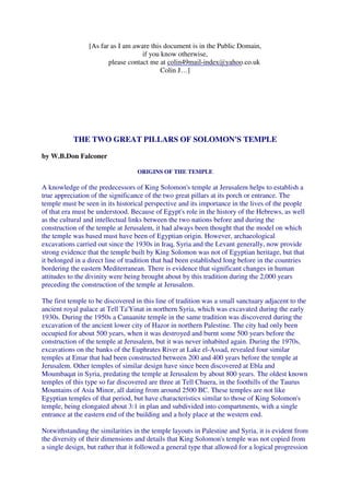 [As far as I am aware this document is in the Public Domain, 
if you know otherwise, 
please contact me at 
colin49mail-index@yahoo.co.uk 
Colin J…] 
THE TWO GREAT PILLARS OF SOLOMON'S TEMPLE 
by W.B.Don Falconer 
ORIGINS OF THE TEMPLE 
A knowledge of the predecessors of King Solomon's temple at Jerusalem helps to establish a 
true appreciation of the significance of the two great pillars at its porch or entrance. The 
temple must be seen in its historical perspective and its importance in the lives of the people 
of that era must be understood. Because of Egypt's role in the history of the Hebrews, as well 
as the cultural and intellectual links between the two nations before and during the 
construction of the temple at Jerusalem, it had always been thought that the model on which 
the temple was based must have been of Egyptian origin. However, archaeological 
excavations carried out since the 1930s in Iraq, Syria and the Levant generally, now provide 
strong evidence that the temple built by King Solomon was not of Egyptian heritage, but that 
it belonged in a direct line of tradition that had been established long before in the countries 
bordering the eastern Mediterranean. There is evidence that significant changes in human 
attitudes to the divinity were being brought about by this tradition during the 2,000 years 
preceding the construction of the temple at Jerusalem. 
The first temple to be discovered in this line of tradition was a small sanctuary adjacent to the 
ancient royal palace at Tell Ta'Yinat in northern Syria, which was excavated during the early 
1930s. During the 1950s a Canaanite temple in the same tradition was discovered during the 
excavation of the ancient lower city of Hazor in northern Palestine. The city had only been 
occupied for about 500 years, when it was destroyed and burnt some 500 years before the 
construction of the temple at Jerusalem, but it was never inhabited again. During the 1970s, 
excavations on the banks of the Euphrates River at Lake el-Assad, revealed four similar 
temples at Emar that had been constructed between 200 and 400 years before the temple at 
Jerusalem. Other temples of similar design have since been discovered at Ebla and 
Moumbaqat in Syria, predating the temple at Jerusalem by about 800 years. The oldest known 
temples of this type so far discovered are three at Tell Chuera, in the foothills of the Taurus 
Mountains of Asia Minor, all dating from around 2500 BC. These temples are not like 
Egyptian temples of that period, but have characteristics similar to those of King Solomon's 
temple, being elongated about 3:1 in plan and subdivided into compartments, with a single 
entrance at the eastern end of the building and a holy place at the western end. 
Notwithstanding the similarities in the temple layouts in Palestine and Syria, it is evident from 
the diversity of their dimensions and details that King Solomon's temple was not copied from 
a single design, but rather that it followed a general type that allowed for a logical progression 
 