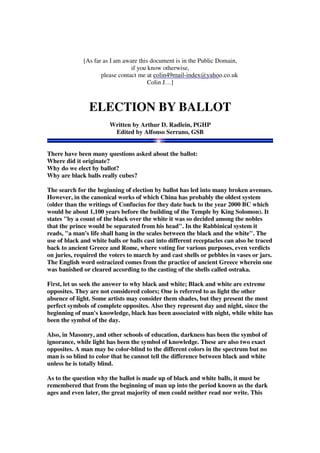 [As far as I am aware this document is in the Public Domain, 
if you know otherwise, 
colin49mail-index@yahoo.co.uk 
please contact me at c 
Colin J…] 
ELECTION BY BALLOT 
Written by Arthur D. Radlein, PGHP 
Edited by Alfonso Serrano, GSB 
There have been many questions asked about the ballot: 
Where did it originate? 
Why do we elect by ballot? 
Why are black balls really cubes? 
The search for the beginning of election by ballot has led into many broken avenues. 
However, in the canonical works of which China has probably the oldest system 
(older than the writings of Confucius for they date back to the year 2000 BC which 
would be about 1,100 years before the building of the Temple by King Solomon). It 
states "by a count of the black over the white it was so decided among the nobles 
that the prince would be separated from his head". In the Rabbinical system it 
reads, "a man's life shall hang in the scales between the black and the white". The 
use of black and white balls or balls cast into different receptacles can also be traced 
back to ancient Greece and Rome, where voting for various purposes, even verdicts 
on juries, required the voters to march by and cast shells or pebbles in vases or jars. 
The English word ostracized comes from the practice of ancient Greece wherein one 
was banished or cleared according to the casting of the shells called ostraka. 
First, let us seek the answer to why black and white; Black and white are extreme 
opposites. They are not considered colors; One is referred to as light the other 
absence of light. Some artists may consider them shades, but they present the most 
perfect symbols of complete opposites. Also they represent day and night, since the 
beginning of man's knowledge, black has been associated with night, while white has 
been the symbol of the day. 
Also, in Masonry, and other schools of education, darkness has been the symbol of 
ignorance, while light has been the symbol of knowledge. These are also two exact 
opposites. A man may be color-blind to the different colors in the spectrum but no 
man is so blind to color that he cannot tell the difference between black and white 
unless he is totally blind. 
As to the question why the ballot is made up of black and white balls, it must be 
remembered that from the beginning of man up into the period known as the dark 
ages and even later, the great majority of men could neither read nor write. This 
 