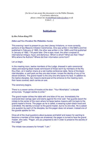 [As far as I am aware this document is in the Public Domain, 
if you know otherwise, 
colin49mail-index@yahoo.co.uk 
please contact me at 
Colin J…] 
Initiations 
by Bro.Nelson King,FPS 
Editor and Vice President The Philalethes Society 
This evening I want to present to you two Literary Initiations, or more correctly, 
portions of two Masonic Initiation Ceremonies. One was written in the1860's and first 
published in February of 1865, the other was written in the 1980's and first published 
in January of 1983, 118 years later. One is epic novel, the other a exposé of 
international intrigue, fraud, and dishonour. Which is which? What are their Titles? 
Who where the Authors? Where did their information come from? 
Let us begin. 
In the meeting room, twelve members of the Lodge, dressed in satin ceremonial 
robes and wearing black hoods reminiscent of those worm by members of the Klu 
Klux Klan, sit in leather chairs at a red marble conference table. None of the black-clad 
disciples, or wolf pack as they are also known, knows the identity of any of his 
eleven brothers. The grand master is the only one who bares his face. In addition to 
the twelve disciples, two masons stand post at the entrance to the meeting room, 
their faces covered, each carries an axe. 
The ceremony begins. 
There is a uneven series of knocks at the door. "Your Worshipful," a disciple 
announces. "A pagan wishes to enter." 
The grand master strikes the table with one blow of his axe. Immediately the 
oversized door swings open and slams against the inner wall. Two guards escort the 
initiate to the center of the room where he faces twelve masons with his back to the 
grand master's throne. The pagan as he is called, is wearing a plain black hood and 
a blindfold. His identity is known to the grand master, but to no one else. He is asked 
one question by each of the disciples, but the pagan does not answer; instead one of 
the guards speaks for him. 
Once all of the ritual questions about purpose and belief and reason for wanting to 
become a member of this lodge are answered, the pagan is turned to face the grand 
master, who asks. "Pagan, are you prepared to die in order to preserve the secrets of 
this lodge?" 
The initiate now answers for himself; "I am." 
 