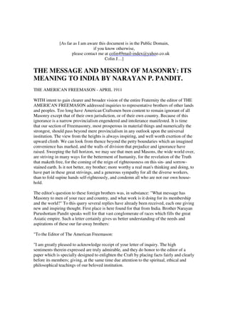[As far as I am aware this document is in the Public Domain, 
if you know otherwise, 
please contact me at 
colin49mail-index@yahoo.co.uk 
Colin J…] 
THE MESSAGE AND MISSION OF MASONRY: ITS 
MEANING TO INDIA BY NARAYAN P. PANDIT. 
THE AMERICAN FREEMASON - APRIL 1911 
WITH intent to gain clearer and broader vision of the entire Fraternity the editor of THE 
AMERICAN FREEMASON addressed inquiries to representative brothers of other lands 
and peoples. Too long have American Craftsmen been content to remain ignorant of all 
Masonry except that of their own jurisdiction, or of their own country. Because of this 
ignorance is a narrow provincialism engendered and intolerance manifested. It is time 
that our section of Freemasonry, most prosperous in material things and numerically the 
strongest, should pass beyond mere provincialism in any outlook upon the universal 
institution. The view from the heights is always inspiring, and well worth exertion of the 
upward climb. We can look from thence beyond the petty boundaries which an imagined 
convenience has marked, and the walls of division that prejudice and ignorance have 
raised. Sweeping the full horizon, we may see that men and Masons, the wide world over, 
are striving in many ways for the betterment of humanity, for the revelation of the Truth 
that maketh free, for the coming of the reign of righteousness on this sin- and sorrow-stained 
earth. Is it not better, my brother; more worthy a real man's thinking and doing, to 
have part in these great strivings, and a generous sympathy for all the diverse workers, 
than to fold supine hands self-righteously, and condemn all who are not our own house-hold. 
The editor's question to these foreign brothers was, in substance: "What message has 
Masonry to men of your race and country, and what work is it doing for its membership 
and the world?" To this query several replies have already been received, each one giving 
new and inspiring thought. First place is here found for that from India. Brother Narayan 
Purushottam Pandit speaks well for that vast conglomerate of races which fills the great 
Asiatic empire. Such a letter certainly gives us better understanding of the needs and 
aspirations of these our far-away brothers: 
"To the Editor of The American Freemason: 
"I am greatly pleased to acknowledge receipt of your letter of inquiry. The high 
sentiments therein expressed are truly admirable, and they do honor to the editor of a 
paper which is specially designed to enlighten the Craft by placing facts fairly and clearly 
before its members; giving, at the same time due attention to the spiritual, ethical and 
philosophical teachings of our beloved institution. 
 