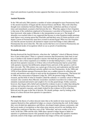 ritual and catechisms it quickly becomes apparent that there was no connection between the 
two. 
Ancient Mysteries 
In the 19th and early 20th centuries a number of writers attempted to trace Freemasonry back 
to the ancient mysteries of Egypt and the classical Greece and Rome. They took what they 
thought were similarities between Masonic ritual and the symbolism and those of ancient 
times and immediately assumed a link between the two . What they appear to have forgotten 
is that none of the symbolism employed in Freemasonry is peculiar to Freemasonry. It has all 
been borrowed; what makes it Masonic is the interpretation we put on it. The height of 
absurdity was reached when it was suggested that because in some Egyptian temple paintings 
male figures were wearing apron-like loincloths and had their arms in certain positions a two 
degree system of Freemasonry must have existed in ancient Egypt! What was also forgotten 
was that the ancient mysteries all claimed to impart secret knowledge to their adherents. 
Freemasonry has never done this. The only secrets that have ever existed in Freemasonry are 
the traditional modes of recognition which we use as proofs of membership. 
Workable theories 
Having dismissed the fanciful theories, what does the "authentic" school of Masonic history 
have to put in their place? There is a general consensus that Freemasonry links back in one 
way or another to the medieval operative masons who built the great cathedrals and castles. 
But there is also a fierce argument as to whether or not that linking back is, in fact, a direct 
descent from operative masonry or if those who evolved Freemasonry had no actual links 
with operative masonry but deliberately adopted forms and tools of the operative craft for 
their own ends. The 19th century was a great age of discovery and exploration and that spirit 
of exploration and the intellectual curiosity spilled over into Freemasonry. In the 1860s and 
1870s in Great Britain amongst Freemasons there was a sudden interest in collecting old 
records and artefacts and a desire to seek out the development of Freemasonry. That desire led 
in 1886 to the consecration of Quatuor Lodge No. 2076, the premier lodge of Masonic 
research, and the birth of what its founders called the authentic or scientific school of Masonic 
research. Like scientists these Masonic researchers searched everywhere for evidence and 
minutely examined and tested it and sought to fix it in the grand design. Unlike scientists, 
however, they began with a belief and searched for evidence to prove it rather than taking the 
evidence and seeing what came out of it. They did not question the idea that Freemasonry 
grew out of operative masonry, and simply looked for the evidence to fill in what they 
believed were the gaps in the line of descent. We should, perhaps, start by looking at the 
theory of a direct descent from operative to speculative. 
A direct link? 
Put simply the theory of a direct descent states that as the medieval stone masons began to 
organise themselves they gathered in lodges as a means of protecting the craft. In the lodges 
they were divided into apprentices and fellows; developed simple entrance ceremonies; and 
had secret modes of recognition so that when stone masons moved fro one building site to 
another they could prove that they were of the "fellowship" and were worthy to be set to 
work. In the late 1500s and the early 1600s these operative lodges began to admit no-operative 
or gentleman masons who gradually began to out-number the operative members 
and took control of the lodges and turned them into lodges of Free and Accepted or 
 