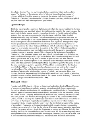 Speculative Masons. Thus you had operative lodges, transitional lodges and speculative 
lodges. The founders of the authentic school of Masonic history found a great deal of 
evidence which, at first sight, appears to prove that that was the early development of 
Freemasonry. When we come to examine evidence, however, and place it in its geographical 
and time contexts it does not hang together quite so well. 
Operative Lodges 
The lodge was originally a lean-to on the building site where the masons kept their tools, took 
their refreshments and spent their leisure. It soon became the name for the group who used the 
lean-to and the lodge became a unit for controlling the trade. In English medieval building 
accounts there are many references to the lodge but by the end of the 1400s they had 
disappeared leaving only the Masons' Guilds in some of the principal towns and cities. No 
evidence has come to light of the English operative lodges having any ceremonies or secret 
modes of recognition. In Scotland matters were much more organised. The operative lodges 
became geographically defined units whose authority in craft matters was governed by 
statute, in particular the Schaw Statutes of 1598 and 1599. It is clear that the purpose of the 
lodge was to govern the mason craft in its location. In the 1600s we find evidence of these 
operative lodges admitting men who had no connection with the operative masonic craft - 
gentlemen masons or accepted masons. This is claimed as the beginnings of speculative 
Freemasonry - the gentlemen masons, so it was claimed, gradually took over the lodges and 
transformed them from operative to speculative lodges. This claim has simply been accepted 
without qualification but, to my mind, a number of questions have not been asked or 
researched. How did the acceptance of non-operatives affect the lodges? How often did they 
attend after their acceptance and what part did they play in the lodge? Did they come in under 
the same ceremony as operative apprentices? Why did they come in and why did they take 
over the lodges? None of these questions have been answered and until further research is 
carried out I am of the mind that these gentlemen masons were no more than honorary 
members of a trade guild who joined for reasons of curiosity and patronage. There is no 
evidence for similar lodges existing in England which would have been capable of admitting 
gentlemen masons, with the possible exception of the London Masons' Company. Yet there is 
evidence for speculative Freemasonry in the 1600s. 
The English evidence 
From the early 1620s there is evidence in the account books of the London Masons Company 
of non-operatives and operatives being accepted into an inner circle, known today as the 
Accept ion. It has been claimed that this is evidence of a transitional lodge in England but the 
accounts appear to show that both sorts were joining a separate group, not gentlemen joining 
the London Masons Company. The evidence is, to say the least, confusing. In 1646 we come 
onto safer ground. Elias Ashmole, the antiquary and founder of the Ashmolean Museum at 
Oxford, records in his diary that on 6 October 1646 he was made a Freemason at his father-in-law's 
house at Warrington. Happily he recorded those present, none of whom had any 
connection with the operative craft. So here we have the first definite evidence of the making 
of a speculative Freemason, at the same time that Scottish operative lodges were admitting 
gentlemen as operatives. It is clear that the lodge at Warrington was not a standing lodge but a 
group of Freemasons who met simply for the purpose of making new Masons, the lodge then 
breaking up. From the little evidence we have it would seem that this was the English practice 
throughout the 1600s. Randle Holme in his Academy of Armourie (1688) and Dr. Robert Plot 
in his Natural History of Staffordshire (1686) make a very firm distinction between the 
 