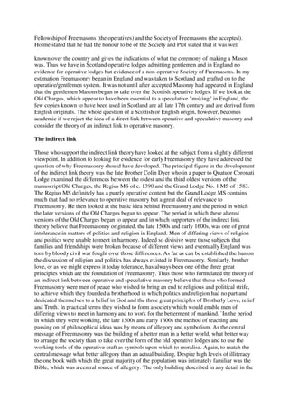 Fellowship of Freemasons (the operatives) and the Society of Freemasons (the accepted). 
Holme stated that he had the honour to be of the Society and Plot stated that it was well 
known over the country and gives the indications of what the ceremony of making a Mason 
was. Thus we have in Scotland operative lodges admitting gentlemen and in England no 
evidence for operative lodges but evidence of a non-operative Society of Freemasons. In my 
estimation Freemasonry began in England and was taken to Scotland and grafted on to the 
operative/gentlemen system. It was not until after accepted Masonry had appeared in England 
that the gentlemen Masons began to take over the Scottish operative lodges. If we look at the 
Old Charges, which appear to have been essential to a speculative "making" in England, the 
few copies known to have been used in Scotland are all late 17th century and are derived from 
English originals. The whole question of a Scottish or English origin, however, becomes 
academic if we reject the idea of a direct link between operative and speculative masonry and 
consider the theory of an indirect link to operative masonry. 
The indirect link 
Those who support the indirect link theory have looked at the subject from a slightly different 
viewpoint. In addition to looking for evidence for early Freemasonry they have addressed the 
question of why Freemasonry should have developed. The principal figure in the development 
of the indirect link theory was the late Brother Colin Dyer who in a paper to Quatuor Coronati 
Lodge examined the differences between the oldest and the third oldest versions of the 
manuscript Old Charges, the Regius MS of c. 1390 and the Grand Lodge No. 1 MS of 1583. 
The Regius MS definitely has a purely operative content but the Grand Lodge MS contains 
much that had no relevance to operative masonry but a great deal of relevance to 
Freemasonry. He then looked at the basic idea behind Freemasonry and the period in which 
the later versions of the Old Charges began to appear. The period in which these altered 
versions of the Old Charges began to appear and in which supporters of the indirect link 
theory believe that Freemasonry originated, the late 1500s and early 1600s, was one of great 
intolerance in matters of politics and religion in England. Men of differing views of religion 
and politics were unable to meet in harmony. Indeed so divisive were those subjects that 
families and friendships were broken because of different views and eventually England was 
torn by bloody civil war fought over those differences. As far as can be established the ban on 
the discussion of religion and politics has always existed in Freemasonry. Similarly, brother 
love, or as we might express it today tolerance, has always been one of the three great 
principles which are the foundation of Freemasonry. Thus those who formulated the theory of 
an indirect link between operative and speculative masonry believe that those who formed 
Freemasonry were men of peace who wished to bring an end to religious and political strife, 
to achieve which they founded a brotherhood in which politics and religion had no part and 
dedicated themselves to a belief in God and the three great principles of Brotherly Love, relief 
and Truth. In practical terms they wished to form a society which would enable men of 
differing views to meet in harmony and to work for the betterment of mankind. `In the period 
in which they were working, the late 1500s and early 1600s the method of teaching and 
passing on of philosophical ideas was by means of allegory and symbolism. As the central 
message of Freemasonry was the building of a better man in a better world, what better way 
to arrange the society than to take over the form of the old operative lodges and to use the 
working tools of the operative craft as symbols upon which to moralise. Again, to match the 
central message what better allegory than an actual building. Despite high levels of illiteracy 
the one book with which the great majority of the population was intimately familiar was the 
Bible, which was a central source of allegory. The only building described in any detail in the 
 