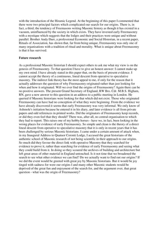 with the introduction of the Hiramic Legend. At the beginning of this paper I commented that 
there were two principal factors which complicated our search for our origins. There is, in 
fact, a third; the tendency of Freemasons writing Masonic history as though it has existed in a 
vacuum, uninfluenced by the society in which exists. They have invested early Freemasonry 
with a mystique which suggests that the lodges and their practices were unique and without 
parallel. Brother Andy Durr, a professional Economic and Social Historian, in a recent paper, 
Rituals of Association, has shown that, far from being unique, Freemasonry was only one of 
many organisations with a tradition of ritual and morality. What is unique about Freemasonry 
is that it has survived. 
Future research 
As a professional Masonic historian I should expect others to ask me what my view is on the 
genesis of Freemasonry. To that question I have to give an honest answer: I cannot make up 
my own mind. I have already stated in this paper that, on the basis of present evidence. I 
cannot accept the theory of a continuous, lineal descent from operative to speculative 
masonry. The indirect link theory has the most appeal to me, if only for the reason that it 
actually addresses the question of why Freemasonry originated rather than just looking for 
when and how it originated. Will we ever find the origins of Freemasonry? Again there can be 
no positive answers. The present Grand Secretary of England, RW Bro. Cdr. M.B.S. Higham, 
RN, gave a new answer to this question in an address to a public meeting in London. He 
queried if Masonic historians were looking for that which did not exist. Those who originated 
Freemasonry can have had no conception of what they were beginning. From the evidence we 
have already discovered it seems that early Freemasonry was very informal. We only know of 
Ashmole's initiation because he entered it in his diary, and later evidence is all from private 
papers and odd references in printed works. Did the originators of Freemasonry keep records, 
or did they even feel that they should? There was, after all, no central organisation to which 
they had to report. This raises one of my hobby horses - have we, in fact, been looking in the 
wrong places for evidence of early Freemasonry. So simple and clean is the theory of a direct 
lineal descent from operative to speculative masonry that it is only in recent years that it has 
been challenged by serious Masonic historians. I came under a certain amount of attack when, 
in my Inaugural Address to Quatuor Coronti Lodge, I accused the great historians of the 
authentic school of Masonic research of not being scientific in their approach to our origins. 
So much did they favour the direct link with operative Masonry that they searched for 
evidence to prove it, rather than searching for evidence of early Freemasonry and seeing what 
they could build from it. In doing so they scoured the archives of building and architecture but 
left great areas of other material in England untouched. Is it not time that we broadened the 
search to see what other evidence we can find? Do we actually want to find out our origins? If 
we did the event would be greeted with great joy by Masonic historians. But it would be joy 
tinged with sadness for were our origins I and many other Masonic students would be 
deprived of the great fun and enjoyment of the search for, and the argument over, that great 
question - what was the origin of Freemasonry? 
