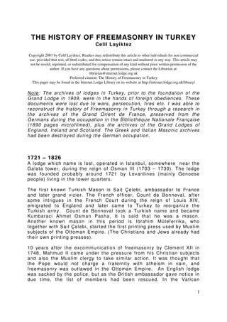 1 
THE HISTORY OF FREEMASONRY IN TURKEY 
Celil Layiktez 
Copyright 2001 by Celil Layiktez. Readers may redistribute this article to other individuals for non commercial 
use, provided that text, all html codes, and this notice remain intact and unaltered in any way. This article may 
not be resold, reprinted, or redistributed for compensation of any kind without prior written permission of the 
author. If you have any questions about permissions, please contact the Librarian at: 
librarian@internet.lodge.org.uk 
Preferred citation: The History of Freemasonry in Turkey 
This paper may be found in the Internet Lodge Library on its website at http://internet.lodge.org.uk/library/ 
Note: The archives of lodges in Turkey, prior to the foundat ion of the 
Grand Lodge in 1909, were in the hands of foreign obediences. These 
documents were lost due to wars, persecut ion, f ires etc. I was able to 
reconstruct the history of Freemasonry in Turkey through a research in 
the archives of the Grand Orient de France, preserved from the 
Germans during the occupat ion in the Bibliothèque Nat ionale Française 
(1890 pages microf ilmed), plus the archives of the Grand Lodges of 
England, Ireland and Scot land. The Greek and I talian Masonic archives 
had been destroyed during the German occupat ion. 
1721 – 1826 
A lodge which name is lost , operated in Istanbul, somewhere near the 
Galata tower, during the reign of Osman I I I (1703 – 1730). The lodge 
was founded probably around 1721 by Levant ines (mainly Genoese 
people) living in the tower quarters. 
The f irst known Turkish Mason is Sait Çelebi, ambassador to France 
and later grand vizier. The French of f icer, Count de Bonneval, af ter 
some intrigues in the French Court during the reign of Louis XIV, 
emigrated to England and later came to Turkey to reorganize the 
Turkish army. Count de Bonneval took a Turkish name and became 
Kumbaraci Ahmet Osman Pasha. I t is said that he was a mason. 
Another known mason in this period is Ibrahim Müteferrika, who 
together with Sait Çelebi, started the f irst print ing press used by Muslim 
subjects of the Ot toman Empire. (The Christ ians and Jews already had 
their own print ing presses). 
10 years af ter the excommunicat ion of f reemasonry by Clement XI I in 
1748, Mahmud I I came under the pressure f rom his Christ ian subjects 
and also the Muslim clergy to take similar act ion. I t was thought that 
the Pope would not charge a f raternity with atheism in vain, and 
f reemasonry was out lawed in the Ot toman Empire. An English lodge 
was sacked by the police, but as the Brit ish ambassador gave not ice in 
due t ime, the list of members had been rescued. In the Vat ican 
 