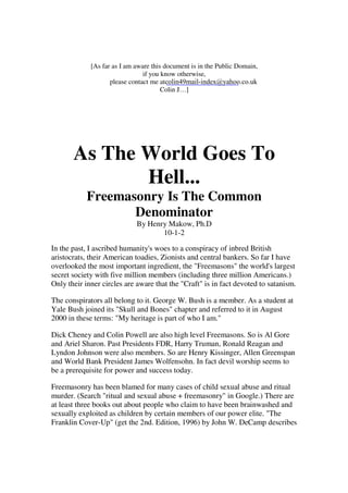 [As far as I am aware this document is in the Public Domain, 
if you know otherwise, 
please contact me at 
colin49mail-index@yahoo.co.uk 
Colin J…] 
As The World Goes To 
Hell... 
Freemasonry Is The Common 
Denominator 
By Henry Makow, Ph.D 
10-1-2 
In the past, I ascribed humanity's woes to a conspiracy of inbred British 
aristocrats, their American toadies, Zionists and central bankers. So far I have 
overlooked the most important ingredient, the "Freemasons" the world's largest 
secret society with five million members (including three million Americans.) 
Only their inner circles are aware that the "Craft" is in fact devoted to satanism. 
The conspirators all belong to it. George W. Bush is a member. As a student at 
Yale Bush joined its "Skull and Bones" chapter and referred to it in August 
2000 in these terms: "My heritage is part of who I am." 
Dick Cheney and Colin Powell are also high level Freemasons. So is Al Gore 
and Ariel Sharon. Past Presidents FDR, Harry Truman, Ronald Reagan and 
Lyndon Johnson were also members. So are Henry Kissinger, Allen Greenspan 
and World Bank President James Wolfensohn. In fact devil worship seems to 
be a prerequisite for power and success today. 
Freemasonry has been blamed for many cases of child sexual abuse and ritual 
murder. (Search "ritual and sexual abuse + freemasonry" in Google.) There are 
at least three books out about people who claim to have been brainwashed and 
sexually exploited as children by certain members of our power elite. "The 
Franklin Cover-Up" (get the 2nd. Edition, 1996) by John W. DeCamp describes 
 