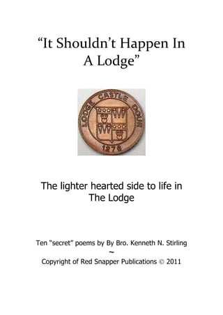 “It Shouldn’t Happen In 
A Lodge” 
The lighter hearted side to life in 
The Lodge 
Ten “secret” poems by By Bro. Kenneth N. Stirling 
~ 
Copyright of Red Snapper Publications Ó 2011 
 