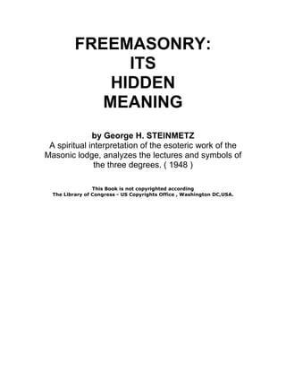 FREEMASONRY: 
ITS 
HIDDEN 
MEANING 
by George H. STEINMETZ 
A spiritual interpretation of the esoteric work of the 
Masonic lodge, analyzes the lectures and symbols of 
the three degrees. ( 1948 ) 
This Book is not copyrighted according 
The Library of Congress - US Copyrights Office , Washington DC,USA. 
 