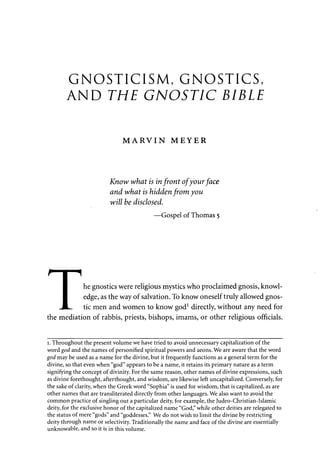 GNOSTICISM, GNOSTICS, 
AND THE GNOSTIC BIBLE 
MARVIN MEYER 
Know what is in front of your face 
and what is hidden from you 
will be disclosed. 
—Gospel of Thomas 5 
I he gnostics were religious mystics who proclaimed gnosis, knowl- 
• edge, as the way of salvation. To know oneself truly allowed gnos- 
JL. tic men and women to know god1 directly, without any need for 
the mediation of rabbis, priests, bishops, imams, or other religious officials. 
1. Throughout the present volume we have tried to avoid unnecessary capitalization of the 
word god and the names of personified spiritual powers and aeons. We are aware that the word 
god may be used as a name for the divine, but it frequently functions as a general term for the 
divine, so that even when "god" appears to be a name, it retains its primary nature as a term 
signifying the concept of divinity. For the same reason, other names of divine expressions, such 
as divine forethought, afterthought, and wisdom, are likewise left uncapitalized. Conversely, for 
the sake of clarity, when the Greek word "Sophia" is used for wisdom, that is capitalized, as are 
other names that are transliterated directly from other languages. We also want to avoid the 
common practice of singling out a particular deity, for example, the Judeo-Christian-Islamic 
deity, for the exclusive honor of the capitalized name "God," while other deities are relegated to 
the status of mere "gods" and "goddesses." We do not wish to limit the divine by restricting 
deity through name or selectivity. Traditionally the name and face of the divine are essentially 
unknowable, and so it is in this volume. 
 