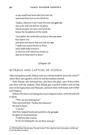 92 EARLY WISDOM GOSPELS 
so the world may know that you sent me 
and loved them just as you loved me. 
"Father, wherever I am I want the ones you gave me 
also to be with me and see my glory, 
which you gave me since you loved me 
before the foundation of the world. 
"Just father, the world did not know who you were, 
but I knew you 
and these ones knew that you had sent me. 
I made your name known to them 
and I shall make it known 
so the love with which you loved me 
may be in them and I in them." 
(Chapter 18) 
BETRAYAL AND CAPTURE OF YESHUA 
After saying these words, Yeshua went out with his students across the ravine54 
where there was a garden, which he and his students entered. 
Now, Yehuda, who betrayed him, also knew the place, since Yeshua often 
met there with his students. Then Yehuda got a band of soldiers and serving 
men of the high priests and Pharisees, and went there with lamps and torches 
and weapons. 
Yeshua, who knew everything that was to happen to him, went out and said 
to them, 
"Who are you looking for?" 
They answered him, "Yeshua the Nazarene." 
He said to them, 
"I am he." 
And they stepped backward and fell to the ground. 
So again he answered them, 
"I told you that I am he. 
If you are looking for me, let these men go." 
54. The King James Version gives "brook Cedron." The valley lies east of Jerusalem, on the way 
to the Mountain of Olives. 
 