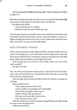 EARLY WISDOM GOSPELS 93 
All this happened to fulfill the word he said, "I have not lost one of those 
you gave me." 
Then Shimon Kefa had a knife and took it out and struck the slave of the high 
priest and cut off his right ear. The slave's name was Malchos. 
But Yeshua said to Kefa, 
"Put your knife back in its sheath. 
Shall I not drink the cup the father gave me?" 
Then the guard and the commander and servants of the Jews took Yeshua and 
bound him. And first they led him to Annas, who was the father-in-law of Ca-iaphas, 
the high priest for that year. Now, it was Caiaphas who advised the Jews 
that it is better for one man to die for the people. 
KEFA DISOWNS YESHUA 
Shimon Kefa and another student followed Yeshua. And that student, who was 
known to the high priest, went with Yeshua into the high priest's court. But 
Kefa stayed outside the door. So the other student, an acquaintance of the high 
priest, spoke to the doorkeeper and brought Kefa inside. 
Then the girl who was at the door said to Kefa, "Aren't you one of that 
man's students?" 
He said, "I am not." 
Now, the slaves and assistants stood around a charcoal fire they had made, 
since it was cold and they were warming themselves. Kefa also was standing 
there with them, keeping warm. 
Then the high priest questioned Yeshua about his students and about his 
teaching. 
Yeshua replied to him, 
"I have spoken openly to the world. 
I always taught in a synagogue and in the temple 
where all the Jews gather. And in secret 
I spoke nothing. Why question me? 
Ask those who heard what I said to them. 
Look, they know what I said." 
When he said this, one of the serving men slapped Yeshua and said, "Is that 
how you answer the high priest?" 
Yeshua answered him, 
 
