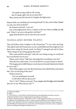 94 EARLY WISDOM GOSPELS 
"If I spoke wrong, testify to the wrong. 
But if I spoke right, why do you beat me?" 
Then Annas sent him bound to Caiaphas the high priest. 
Shimon Kefa was standing and warming himself. So they said to him, "Aren't 
you also one of his students?" 
He denied it and said, "I am not." 
One of the high priest's slaves, a relative of the one whose ear Kefa cut off, 
said, "Didn't I see you in the garden with him?" 
Again Kefa denied it and at once the cock crowed. 
YESHUAGOES BEFORE PILATUS 
They led Yeshua from Caiaphas to the Praetorium.55 It was early morning. 
They didn't enter the Praetorium, so as to avoid defilement that might prevent 
them from eating the Pesach meals. So Pilatus56 emerged and said to them, 
"What charge do you bring against this man?" 
They answered him and said, "Unless he were doing wrong, we would not 
have turned him over to you." 
Pilatus said to them, "Take him and judge him according to your law." 
Then the Jews said to him, "It is not lawful for us to put anyone to death." 
This happened to fulfill Yeshua's word when he foretold what kind of death 
he was to die.57 
Then Pilatus again went into the Praetorium and called Yeshua and said to 
him, "Are you the king of the Jews?" 
Yeshua answered, 
"Are you speaking for yourself 
or did others tell you about me?" 
"Am I a Jew?" Pilatus answered. "Your people and the high priest handed 
you over to me. What did you do?"58 
55. Governor's house. 
56. Pilate. 
57. This sentence, a commentary and interpretation interrupting the narration, may be a 
scribal interpolation and is usually placed in parentheses or brackets. 
58. Pilate's essential question, "What did you do?," would suggest that Pilate was unaware of 
wrongdoing. Among historians there is a large consensus that Rome executed Jesus as a sedi-tionist, 
as one opposed to Roman occupation. Without historical evidence, Pilate's question is 
not plausible. Its consequence is to accuse Jews of initiating Jesus' execution and to emphasize 
Rome's unwilling and marginal involvement in it. 
 