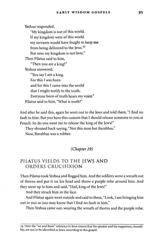 EARLY WISDOM GOSPELS 95 
Yeshua responded, 
"My kingdom is not of this world. 
If my kingdom were of this world 
my servants would have fought to keep me 
from being delivered to the Jews.59 
But now my kingdom is not here." 
Then Pilatus said to him, 
"Then you are a king?" 
Yeshua answered, 
"You say I am a king. 
For this I was born 
and for this I came into the world 
that I might testify to the truth. 
Everyone born of truth hears my voice." 
Pilatus said to him, "What is truth?" 
And after he said this, again he went out to the Jews and told them, "I find no 
fault in him. But you have this custom that I should release someone to you at 
Pesach. So do you want me to release the king of the Jews?" 
They shouted back saying, "Not this man but Barabbas." 
Now, Barabbas was a robber. 
(Chapter 19) 
PILATUS YIELDS TO THE JEWS AND 
ORDERS CRUCIFIXION 
Then Pilatus took Yeshua and flogged him. And the soldiers wove a wreath out 
of thorns and put it on his head and threw a purple robe around him. And 
they went up to him and said, "Hail, king of the Jews!" 
And they struck him in the face. 
And Pilatus again went outside and said to them, "Look, I am bringing him 
out to you so you may know that I find no fault in him." 
Then Yeshua came out, wearing the wreath of thorns and the purple robe. 
59. Here the "we and them" reference to Jews means that the speaker and his supporters, incredi­bly, 
are not to be identified as Jews, according to this gospel. 
 