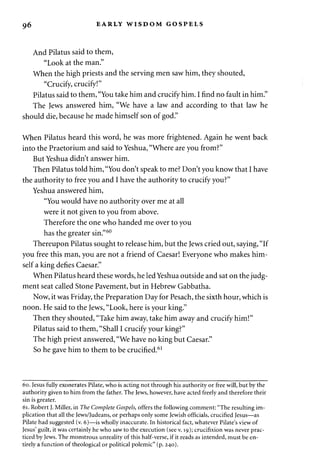 9 6 EARLY WISDOM GOSPELS 
And Pilatus said to them, 
"Look at the man." 
When the high priests and the serving men saw him, they shouted, 
"Crucify, crucify!" 
Pilatus said to them, "You take him and crucify him. I find no fault in him." 
The Jews answered him, "We have a law and according to that law he 
should die, because he made himself son of god." 
When Pilatus heard this word, he was more frightened. Again he went back 
into the Praetorium and said to Yeshua, "Where are you from?" 
But Yeshua didn't answer him. 
Then Pilatus told him, "You don't speak to me? Don't you know that I have 
the authority to free you and I have the authority to crucify you?" 
Yeshua answered him, 
"You would have no authority over me at all 
were it not given to you from above. 
Therefore the one who handed me over to you 
has the greater sin."60 
Thereupon Pilatus sought to release him, but the Jews cried out, saying, "If 
you free this man, you are not a friend of Caesar! Everyone who makes him­self 
a king defies Caesar." 
When Pilatus heard these words, he led Yeshua outside and sat on the judg­ment 
seat called Stone Pavement, but in Hebrew Gabbatha. 
Now, it was Friday, the Preparation Day for Pesach, the sixth hour, which is 
noon. He said to the Jews, "Look, here is your king." 
Then they shouted, "Take him away, take him away and crucify him!" 
Pilatus said to them, "Shall I crucify your king?" 
The high priest answered, "We have no king but Caesar." 
So he gave him to them to be crucified.61 
60. Jesus fully exonerates Pilate, who is acting not through his authority or free will, but by the 
authority given to him from the father. The Jews, however, have acted freely and therefore their 
sin is greater. 
61. Robert J. Miller, in The Complete Gospels, offers the following comment: "The resulting im­plication 
that all the Jews/Judeans, or perhaps only some Jewish officials, crucified Jesus—as 
Pilate had suggested (v. 6)—is wholly inaccurate. In historical fact, whatever Pilate's view of 
Jesus' guilt, it was certainly he who saw to the execution (see v. 19); crucifixion was never prac­ticed 
by Jews. The monstrous unreality of this half-verse, if it reads as intended, must be en­tirely 
a function of theological or political polemic" (p. 240). 
 