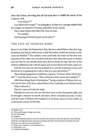 98 EARLY WISDOM GOSPELS 
After this Yeshua, knowing that all had been done to fulfill the words of the 
scripture, said, 
"I am thirsty."66 
A jar filled with vinegar67 was lying there. So they put a sponge soaked with 
the vinegar on a branch of hyssop and held it to his mouth. 
Then when Yeshua had taken the wine, he said, 
"It is ended." 
And bowing his head, he gave up his spirit.68 
THE FATE OF YESHUA'S BODY 
Since it was Friday the Preparation Day, the Jews asked Pilatus that their legs 
be broken and they be taken away so that the bodies would not remain on the 
cross on Shabbat.69 The soldiers came and broke the bones of the first man 
and then of the other one crucified with him. But when they came to Yeshua 
and saw that he was already dead, they did not break his legs. But one of the 
soldiers stabbed his side with his spear, and at once blood and water came out. 
And the one who saw this has testified to it, and the testimony is true, and 
he knows he is speaking the truth so that you may also believe.70 
These things happened to fulfill the scripture, "No bone of his will be bro­ken." 
71 And elsewhere it says, "They will look at him whom they stabbed."72 
After these things Yosef of Arimathea,73 being a student of Yeshua, but a se­cret 
one for fear of the Jews, asked Pilatus if he could take away Yeshua's body. 
Pilatus allowed it. 
Then he came and took the body. 
Nikodemos came too, the one who first came to him during the night, and 
he brought a mixture of myrrh and aloes, about a hundred pounds. So they 
took the body of Yeshua and wrapped it in aromatic spices in linen cloths, as 
is the burial custom of the Jews. 
66. Psalm 22:15. 
67. This could mean a cheap, sour wine. 
68. Or "his breath." 
69. Sabbath. 
70. In this unusual insertion into the narration, the narrator notes the specific event of blood 
and water issuing from Jesus' side and concludes that the event has been witnessed, the testi­mony 
is true, and "you may also believe." 
71. Psalm 34:20; Exodus 12:36; Numbers 9:12. 
72. Zechariah 12:10. 
73. Joseph of Arimathea. 
 