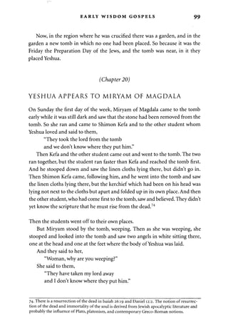 EARLY WISDOM GOSPELS 99 
Now, in the region where he was crucified there was a garden, and in the 
garden a new tomb in which no one had been placed. So because it was the 
Friday the Preparation Day of the Jews, and the tomb was near, in it they 
placed Yeshua. 
(Chapter 20) 
YESHUA APPEARS TO MIRYAM OF MAGDALA 
On Sunday the first day of the week, Miryam of Magdala came to the tomb 
early while it was still dark and saw that the stone had been removed from the 
tomb. So she ran and came to Shimon Kefa and to the other student whom 
Yeshua loved and said to them, 
"They took the lord from the tomb 
and we don't know where they put him." 
Then Kefa and the other student came out and went to the tomb. The two 
ran together, but the student ran faster than Kefa and reached the tomb first. 
And he stooped down and saw the linen cloths lying there, but didn't go in. 
Then Shimon Kefa came, following him, and he went into the tomb and saw 
the linen cloths lying there, but the kerchief which had been on his head was 
lying not next to the cloths but apart and folded up in its own place. And then 
the other student, who had come first to the tomb, saw and believed. They didn't 
yet know the scripture that he must rise from the dead.74 
Then the students went off to their own places. 
But Miryam stood by the tomb, weeping. Then as she was weeping, she 
stooped and looked into the tomb and saw two angels in white sitting there, 
one at the head and one at the feet where the body of Yeshua was laid. 
And they said to her, 
"Woman, why are you weeping?" 
She said to them, 
"They have taken my lord away 
and I don't know where they put him." 
74. There is a resurrection of the dead in Isaiah 26:19 and Daniel 12:2. The notion of resurrec­tion 
of the dead and immortality of the soul is derived from Jewish apocalyptic literature and 
probably the influence of Plato, platonism, and contemporary Greco-Roman notions. 
 