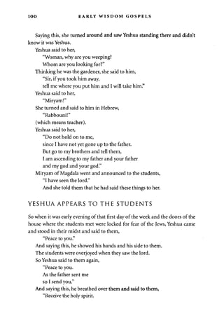 1 0 0 EARLY WISDOM GOSPELS 
Saying this, she turned around and saw Yeshua standing there and didn't 
know it was Yeshua. 
Yeshua said to her, 
"Woman, why are you weeping? 
Whom are you looking for?" 
Thinking he was the gardener, she said to him, 
"Sir, if you took him away, 
tell me where you put him and I will take him." 
Yeshua said to her, 
"Miryam!" 
She turned and said to him in Hebrew, 
"Rabbouni!" 
(which means teacher). 
Yeshua said to her, 
"Do not hold on to me, 
since I have not yet gone up to the father. 
But go to my brothers and tell them, 
I am ascending to my father and your father 
and my god and your god." 
Miryam of Magdala went and announced to the students, 
"I have seen the lord." 
And she told them that he had said these things to her. 
YESHUA APPEARS TO THE STUDENTS 
So when it was early evening of that first day of the week and the doors of the 
house where the students met were locked for fear of the Jews, Yeshua came 
and stood in their midst and said to them, 
"Peace to you." 
And saying this, he showed his hands and his side to them. 
The students were overjoyed when they saw the lord. 
So Yeshua said to them again, 
"Peace to you. 
As the father sent me 
so I send you." 
And saying this, he breathed over them and said to them, 
"Receive the holy spirit. 
 