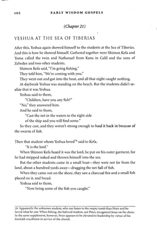 102 EARLY WISDOM GOSPELS 
(Chapter 21) 
YESHUA AT THE SEA OF TIBERIAS 
After this, Yeshua again showed himself to the students at the Sea of Tiberias. 
And this is how he showed himself. Gathered together were Shimon Kefa and 
Toma called the twin and Nathanael from Kana in Galil and the sons of 
Zebedee and two other students. 
Shimon Kefa said, "I'm going fishing." 
They told him, "We're coming with you." 
They went out and got into the boat, and all that night caught nothing. 
At daybreak Yeshua was standing on the beach. But the students didn't re­alize 
that it was Yeshua. 
Yeshua said to them, 
"Children, have you any fish?" 
"No," they answered him. 
And he said to them, 
"Cast the net in the waters to the right side 
of the ship and you will find some." 
So they cast, and they weren't strong enough to haul it back in because of 
the swarm of fish. 
Then that student whom Yeshua loved78 said to Kefa, 
"It is the lord." 
When Shimon Kefa heard it was the lord, he put on his outer garment, for 
he had stripped naked and thrown himself into the sea. 
But the other students came in a small boat—they were not far from the 
land, about a hundred yards away—dragging the net full of fish. 
When they came out on the shore, they saw a charcoal fire and a small fish 
placed on it, and bread. 
Yeshua said to them, 
"Now bring some of the fish you caught." 
78. Apparently the unknown student, who ran faster to the empty tomb than Peter and be­lieved 
what he saw. When fishing, the beloved student, not Peter, recognized Jesus on the shore. 
In the same supplement, however, Peter appears to be elevated to leadership by virtue of his 
foretold crucifixion in service of the church. 
 
