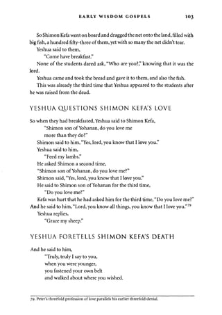 EARLY WISDOM GOSPELS 1 03 
So Shimon Kefa went on board and dragged the net onto the land, filled with 
big fish, a hundred fifty-three of them, yet with so many the net didn't tear. 
Yeshua said to them, 
"Come have breakfast." 
None of the students dared ask, "Who are you?" knowing that it was the 
lord. 
Yeshua came and took the bread and gave it to them, and also the fish. 
This was already the third time that Yeshua appeared to the students after 
he was raised from the dead. 
YESHUA QUESTIONS SHIMON KEFA'S LOVE 
So when they had breakfasted, Yeshua said to Shimon Kefa, 
"Shimon son of Yohanan, do you love me 
more than they do?" 
Shimon said to him, "Yes, lord, you know that I love you." 
Yeshua said to him, 
"Feed my lambs." 
He asked Shimon a second time, 
"Shimon son of Yohanan, do you love me?" 
Shimon said, "Yes, lord, you know that I love you." 
He said to Shimon son of Yohanan for the third time, 
"Do you love me?" 
Kefa was hurt that he had asked him for the third time, "Do you love me?" 
And he said to him, "Lord, you know all things, you know that I love you."79 
Yeshua replies, 
"Graze my sheep." 
YESHUA FORETELLS SHIMON KEFA'S DEATH 
And he said to him, 
"Truly, truly I say to you, 
when you were younger, 
you fastened your own belt 
and walked about where you wished. 
79. Peter's threefold profession of love parallels his earlier threefold denial. 
 