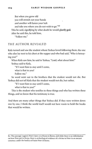 104 EARLY WISDOM GOSPELS 
But when you grow old 
you will stretch out your hands 
and another will fasten your belt 
and take you where you do not wish to go." 80 
This he said, signifying by what death he would glorify god. 
After he said this, he told him, 
"Follow me." 
THE AUTHOR REVEALED 
Kefa turned and saw the student whom Yeshua loved following them, the one 
who also lay next to his chest at the supper and who had said, "Who is betray­ing 
you?" 
When Kefa saw him, he said to Yeshua, "Lord, what about him?" 
Yeshua said to Kefa, 
"If I want him to stay until I come, 
what is that to you? 
Follow me." 
So word went out to the brothers that the student would not die. But 
Yeshua did not tell Kefa that the student would not die, but rather, 
"If I want him to stay until I come, 
what is that to you?" 
This is the student who testifies to these things and who has written these 
things, and we know that his testimony is true. 
And there are many other things that Yeshua did. If they were written down 
one by one, I think the world itself would not have room to hold the books 
that would be written. 
80. This passage suggests Peter's later crucifixion in Rome, and while there is no information 
on how Peter got to Rome, there is archeological evidence of a shrine to Peter in an ancient 
cemetery under the basilica of Saint Peter in Rome. 
 