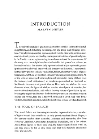 INTRODUCTION 
MARVIN MEYER 
he sacred literature of gnostic wisdom offers some of the most beautiful, 
enlightening, and disturbing mystical poetry and prose in all religious litera­ture. 
The selection presented here consists of twenty-nine texts, some consid­ered 
classics of gnostic spirituality, that represent varieties of gnostic religions 
in the Mediterranean region during the early centuries of the common era. Of 
the many texts that might have been included in this part of the volume, we 
have selected texts that are not only representative of major options in gnostic 
spirituality but also well preserved and attractive as literature. These texts il­lustrate 
early gnostic, Sethian, Valentinian, Syrian, and other varieties of gnos­tic 
religions, yet there are points of similarity and connection among them. All 
of the texts are concerned with wisdom and knowledge; many of them trace 
the fortunes (and misfortunes) of wisdom—personified as Hokhmah or 
Sophia—in the context of gnostic themes. Here, as in the wisdom literature 
discussed above, the figure of wisdom remains a focal point of attention, but 
now wisdom is radicalized, and reflects the very nature of gnosticism by em­bracing 
the tragedy and hope of the human experience. In these texts wisdom 
creates and reveals, falls and is restored, saves and is saved. And with divine 
wisdom, these texts proclaim, fallen human beings too are saved and restored. 
THE BOOK OF BARUCH 
The church fathers and heresiologists describe, in polemical terms, a number 
of figures whom they consider to be early gnostic teachers: Simon Magus, a 
first-century teacher from Samaria; Dositheos and Menander, also from 
Samaria; Cerinthos, Carpocrates, Saturnilus, Marcellina, and a few others. 
About these figures we know only what the heresiologists choose to tell us, 
and they choose to tell us little more than that these teachers proclaimed 
error and impiety. 
 