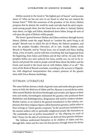 LITERATURE OF GNOSTIC WISDOM 109 
Elohim ascends to the Good in "the highest part of heaven" and becomes 
aware of "what eye has not seen or ear heard or what has not entered the 
human heart."5 With this awareness of the grandeur of the divine, Elohim 
proposes that he destroy the world he made and take back his spirit impris­oned 
among people there, but the Good does not allow it. Instead, Elohim 
stays above, on high, and Edem, abandoned down below, brings all sorts of 
evil upon the spirit of Elohim within people. 
The lovers' quarrel between Elohim and Edem continues through human 
history. Elohim sends the angel Baruch to "comfort the spirit living in all 
people." Baruch tries to solicit the aid of Moses, the Hebrew prophets, and 
even the prophet Herakles (Hercules), all in vain. Finally Elohim sends 
Baruch to Nazareth, and he "found Jesus, son of Joseph and Mary, feeding 
sheep, a boy of twelve, and he told him everything that had happened from 
the beginning, from Edem and Elohim and all that will be. He said, 'All the 
prophets before you were seduced, but Jesus, earthly son, try not to be se­duced, 
and preach the word to people and tell them about the father and the 
Good, and ascend to the Good and sit with Elohim, father of us all.'" The 
story of the Book of Baruch concludes, according to the account in Hippoly-tus, 
with allegorical interpretations that connect portions of the gnostic 
story with Greco-Roman mythology. 
SETHIAN LITERATURE 
The name Sethian denotes a body of gnostic texts and myths that give promi­nence 
to Seth, the third son of Adam and Eve. Because a second divine entity, 
often named Barbelo, the divine forethought and revealer, also figures in these 
texts and myths, heresiologists nicknamed the gnostics who produced them 
Barbeloites and Barbelognostics, designations still used by modern scholars. 
Bentley Layton, as we noted in the general introduction to this volume, em­phasizes 
that these religious figures called themselves gnostics, and he refers to 
their writings as "classic gnostic scriptures." In the sacred texts included here, 
the ancient authors refer to spiritually enlightened people like themselves as 
"the unshakable race of perfect humankind" or "the offspring (or seed) of 
Seth." Hence, for the sake of convenience we shall call these gnostics Sethians. 
The Sethians understood themselves to be children of Adam and Eve, 
through Seth. Adam and Eve were the first parents, through whom the divine 
5. See Gospel of Thomas 17. 
 