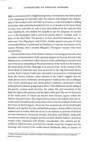 110 LITERATURE OF GNOSTIC WISDOM 
light is communicated to enlightened gnostics. Genesis hints that Seth marked 
a new beginning for humanity after the violence that plagued the relation­ship 
of the brothers Cain and Abel. In Genesis 4, Cain is described as killing 
his brother Abel and being banished for his act of murder; in the Secret Book 
of John, Cain and Abel are said to have been fathered by the seductive first 
ruler Yaldabaoth, who defiled Eve sexually to get her pregnant. In Genesis 
4:25, in the Septuagint, Seth is said to be sperma heteron, "another seed," in 
place of the dead Abel. The gnostics, in turn, described themselves as "an­other 
race," the offspring or seed of Seth. Another gnostic text, part of which 
is presented below, is mentioned by Porphyry as a gnostic text known to his 
teacher Plotinos, and is entitled Allogenes, "Foreigner," literally "One from 
Another Race." 
The sacred literature of the Sethians features a mythological narrative that 
provides a reinterpretation of the opening chapters of Genesis. Several of the 
Sethian texts included here reflect features of this mythological narrative, but 
one of the most compelling of the presentations of the myth is to be found in 
the Secret Book of John. Although in its present form, in the versions of the 
Secret Book of John that have been preserved in the Nag Hammadi library 
and the Berlin Gnostic Codex 8502, the myth is recounted in a Christianized 
form, the literary evidence (more obvious in the Coptic) suggests that the 
myth derives from a hellenistic Jewish gnostic tradition that was in dialogue 
with Greek mythological and philosophical traditions, particularly Greek 
philosophical traditions going back to Plato.6 This Hellenistic Jewish telling of 
the gnostic creation myth describes the origin, fall, and restoration of the 
light, the light within gnostics and the light within god. The cast of characters 
in the myth, some of whom are known from Genesis, appear within the 
Sethian texts given here. The original divine entity is the infinite One, the in­visible 
spirit (revealed as the transcendent One in the Secret Book of John and 
the Vision of the Foreigner). From the One emanates the divine forethought 
Barbelo, and together the One and Barbelo produce a divine child, to form an 
exalted triad or trinity. With the divine in the fullness or pleroma of divinity 
are four luminaries, Harmozel, Oroiael, Daveithai, and Eleleth, along with 
Geradamas (Adam the stranger) and his son Seth. Mother Sophia—herself an 
eternal realm connected with Eleleth—miscalculates (her motives are de­scribed 
in different ways), and from her mistake comes her arrogant son, the 
demiurge and creator of the world named Yaldabaoth, Sakla, or Samael. At 
6. Philo of Alexandria gives another example of Jewish interpretation of Genesis shaped by 
platonic concerns. 
 