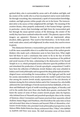 INTRODUCTION 3 
spiritual deity, who is surrounded by aeons and is all wisdom and light, and 
the creator of the world, who is at best incompetent and at worst malevolent. 
Yet through everything, they maintained, a spark of transcendent knowledge, 
wisdom, and light persists within people who are in the know. The transcen­dent 
deity is the source of that enlightened life and light. The meaning of the 
creation drama, when properly understood, is that human beings—gnostics 
in particular—derive their knowledge and light from the transcendent god, 
but through the mean-spirited actions of the demiurge, the creator of the 
world, they have been confined within this world. (The platonic aspects of this 
imagery are apparent.) Humans in this world are imprisoned, asleep, 
drunken, fallen, ignorant. They need to find themselves—to be freed, awak­ened, 
made sober, raised, and enlightened. In other words, they need to return 
to gnosis. 
This distinction between a transcendent god and the creator of the world 
is all the more remarkable when it is recalled that many of the earliest gnostic 
thinkers who made such a distinction seem to have been Jews. What might 
have led them to such a conclusion that seems to fly in the face of Jewish 
monotheistic affirmations? Could it have been the experience of the political 
and social trauma of the time, culminating in the destruction of the Second 
Temple in 70 CE, which prompted serious reflection upon the problem of evil 
and stimulated the production of Jewish apocalyptic compositions? Could it 
have been the reflection of hellenistic Jewish thinkers who were schooled in 
Judaica and Greek philosophy and recognized the deep philosophical and the­ological 
issues surrounding the transcendence of the high god and the need 
for cosmic intermediaries to be involved with this world? Could it have been 
that among the creative Jewish minds, representative of the rich diversity of 
Judaism during the first centuries before and of the Common Era, who boldly 
addressed the real challenges of Jewish mysticism before Kabbalah, of the wis­dom 
and Hokhmah of god, of world-wrenching apocalyptic, of theodicy and 
evil in the world, there were those who finally drew gnostic conclusions? We 
know the names of some of these creative Jewish people: John the baptizer, 
who initiated Jesus of Nazareth and preached apocalyptic ideas in the vicinity 
of Qumran, where Covenanters and Essenes practiced their separatist, ethical 
dualism; Simon Magus and Dositheos, who lived about the same time as Jesus 
and advocated their ideas in Samaria and beyond; Philo of Alexandria, a hel­lenistic 
Jewish thinker who provided Greek philosophical perspectives on the 
Hebrew Bible; Rabbi Elisha ben Abuya, nicknamed Aher, "Other," who dabbled 
in dualism; and there were more. We shall encounter some of these Jewish 
 