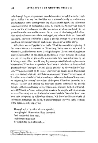 112 LITERATURE OF GNOSTIC WISDOM 
only through fragments preserved in and discussions included in the heresiol-ogists. 
Suffice it to say that Basilides was a successful early second-century 
gnostic teacher in the cosmopolitan city of Alexandria, Egypt, and Valentinos 
must have known of his teachings while he was there. Another well-known 
teacher of the second century is Marcion, whom we discussed briefly in the 
general introduction to this volume. On account of his theological dualism, 
with its critical stance toward the Jewish god, the Hebrew Bible, and the world 
in general, Marcion sometimes is called a gnostic, though we do not under­stand 
him to be an advocate of a religion of gnosis, as we noted above. 
Valentinos was an Egyptian born in the Nile delta around the beginning of 
the second century. A convert to Christianity, Valentinos was educated in 
Alexandria, and he learned about Greek philosophy, Christian thinking (most 
likely including that of Basilides), and hellenistic Jewish methods of reading 
and interpreting the scriptures. He also seems to have been influenced by the 
Sethian gnostics of his time. Bentley Layton supports this by citing Irenaeus's 
observation: "Valentinos adapted the fundamental principles of the so-called 
gnostic school of thought [Layton's classic gnostics] to his own kind of sys­tem." 
8 Valentinos went on to Rome, where he was caught up in theological 
and ecclesiastical affairs in the Christian community there. The heresiologist 
Tertullian maintained that Valentinos hoped to become bishop of Rome—or, 
we might say, his century's equivalent of the pope. Valentinos proved to be a 
brilliant teacher, and among his followers several continued his gnostic 
thought in their own literary works. This volume contains the best of their ef­forts. 
Of Valentinos's own writings little survives. Among the Valentinian texts 
presented here only the mystical meditation entitled the Gospel of Truth may 
have been composed by Valentinos himself.9 Of the other literary works of 
Valentinos, a fragment of a poem, "Summer Harvest," survives in the writings 
of the heresiologist Hippolytus: 
Through spirit I see that all are suspended, 
through spirit I know that all are conveyed, 
flesh suspended from soul, 
soul depending on air, 
air suspended from atmosphere. 
8. Irenaeus, Against Heresies 1.11.1. 
9- Kurt Rudolph, incidentally, disagrees with this suggestion {Gnosis, 319). 
 