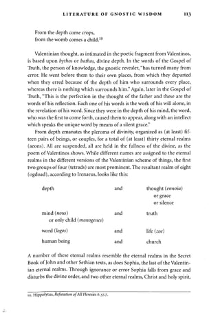 LITERATURE OF GNOSTIC WISDOM 113 
From the depth come crops, 
from the womb comes a child.10 
Valentinian thought, as intimated in the poetic fragment from Valentinos, 
is based upon bythos or bathos, divine depth. In the words of the Gospel of 
Truth, the person of knowledge, the gnostic revealer, "has turned many from 
error. He went before them to their own places, from which they departed 
when they erred because of the depth of him who surrounds every place, 
whereas there is nothing which surrounds him." Again, later in the Gospel of 
Truth, "This is the perfection in the thought of the father and these are the 
words of his reflection. Each one of his words is the work of his will alone, in 
the revelation of his word. Since they were in the depth of his mind, the word, 
who was the first to come forth, caused them to appear, along with an intellect 
which speaks the unique word by means of a silent grace." 
From depth emanates the pleroma of divinity, organized as (at least) fif­teen 
pairs of beings, or couples, for a total of (at least) thirty eternal realms 
(aeons). All are suspended, all are held in the fullness of the divine, as the 
poem of Valentinos shows. While different names are assigned to the eternal 
realms in the different versions of the Valentinian scheme of things, the first 
two groups of four (tetrads) are most prominent. The resultant realm of eight 
(ogdoad), according to Irenaeus, looks like this: 
depth and thought (ennoia) 
or grace 
or silence 
mind (nous) and truth 
or only child (monogenes) 
word (logos) and life (zoe) 
human being and church 
A number of these eternal realms resemble the eternal realms in the Secret 
Book of John and other Sethian texts, as does Sophia, the last of the Valentin­ian 
eternal realms. Through ignorance or error Sophia falls from grace and 
disturbs the divine order, and two other eternal realms, Christ and holy spirit, 
10. Hippolytus> Refutation of All Heresies 6.37.7. 
 