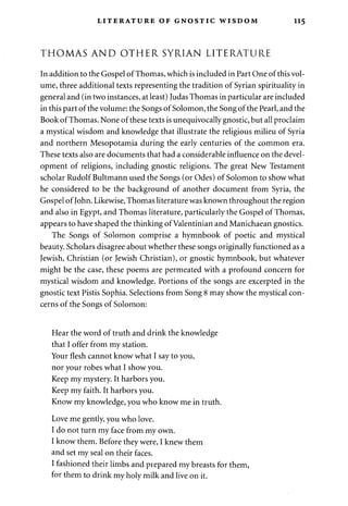 LITERATURE OF GNOSTIC WISDOM 115 
THOMAS AND OTHER SYRIAN LITERATURE 
In addition to the Gospel of Thomas, which is included in Part One of this vol­ume, 
three additional texts representing the tradition of Syrian spirituality in 
general and (in two instances, at least) Judas Thomas in particular are included 
in this part of the volume: the Songs of Solomon, the Song of the Pearl, and the 
Book of Thomas. None of these texts is unequivocally gnostic, but all proclaim 
a mystical wisdom and knowledge that illustrate the religious milieu of Syria 
and northern Mesopotamia during the early centuries of the common era. 
These texts also are documents that had a considerable influence on the devel­opment 
of religions, including gnostic religions. The great New Testament 
scholar Rudolf Bultmann used the Songs (or Odes) of Solomon to show what 
he considered to be the background of another document from Syria, the 
Gospel of John. Likewise, Thomas literature was known throughout the region 
and also in Egypt, and Thomas literature, particularly the Gospel of Thomas, 
appears to have shaped the thinking of Valentinian and Manichaean gnostics. 
The Songs of Solomon comprise a hymnbook of poetic and mystical 
beauty. Scholars disagree about whether these songs originally functioned as a 
Jewish, Christian (or Jewish Christian), or gnostic hymnbook, but whatever 
might be the case, these poems are permeated with a profound concern for 
mystical wisdom and knowledge. Portions of the songs are excerpted in the 
gnostic text Pistis Sophia. Selections from Song 8 may show the mystical con­cerns 
of the Songs of Solomon: 
Hear the word of truth and drink the knowledge 
that I offer from my station. 
Your flesh cannot know what I say to you, 
nor your robes what I show you. 
Keep my mystery. It harbors you. 
Keep my faith. It harbors you. 
Know my knowledge, you who know me in truth. 
Love me gently, you who love. 
I do not turn my face from my own. 
I know them. Before they were, I knew them 
and set my seal on their faces. 
I fashioned their limbs and prepared my breasts for them, 
for them to drink my holy milk and live on it. 
 