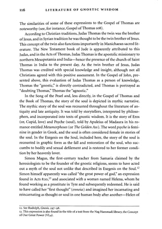 116 LITERATURE OF GNOSTIC WISDOM 
The similarities of some of these expressions to the Gospel of Thomas are 
noteworthy (see, for instance, Gospel of Thomas 108). 
According to Christian traditions, Judas Thomas the twin was the brother 
of Jesus, and in Syrian tradition he was thought to be the twin brother of Jesus. 
This concept of the twin also functions importantly in Manichaean sacred lit­erature. 
The New Testament book of Jude is apparently attributed to this 
Judas, and in the Acts of Thomas, Judas Thomas is the apostolic missionary to 
northern Mesopotamia and India—hence the presence of the church of Saint 
Thomas in India to the present day. As the twin brother of Jesus, Judas 
Thomas was credited with special knowledge and insight, although not all 
Christians agreed with this positive assessment. In the Gospel of John, pre­sented 
above, this evaluation of Judas Thomas as a person of knowledge, 
Thomas the "gnostic," is directly contradicted, and Thomas is portrayed as 
"doubting Thomas," Thomas the "agnostic." 
In the Song of the Pearl and, less directly, in the Gospel of Thomas and 
the Book of Thomas, the story of the soul is depicted in mythic narrative. 
The mythic story of the soul was recounted throughout the literature of an­tiquity 
and late antiquity. It was told by storytellers, interpreted by philoso­phers, 
and incorporated into texts of gnostic wisdom. It is the story of Eros 
(or, Cupid, love) and Psyche (soul), told by Apuleius of Madaura in his ro­mance 
entitled Metamorphoses (or The Golden Ass). The word psyche is femi­nine 
in gender in Greek, and the soul is often considered female in stories of 
the soul. In the Exegesis on the Soul, included here, the story of the soul is 
recounted in graphic form as the fall and restoration of the soul, who suc­cumbs 
to bodily and sexual defilement and is restored to her former condi­tion 
by her heavenly lover. 
Simon Magus, the first-century teacher from Samaria claimed by the 
heresiologists to be the founder of the gnostic religions, seems to have acted 
out a myth of the soul not unlike that described in Exegesis on the Soul.12 
Simon himself apparently was called "the great power of god," an expression 
found in Acts 8:10,13 and associated with a woman named Helena, whom he 
found working as a prostitute in Tyre and subsequently redeemed. He is said 
to have called her "first thought" (ennoia) and imagined her incarnating and 
reincarnating as thought or soul in one human body after another—Helen of 
12. See Rudolph, Gnosis, 297-98. 
13. This expression is also found in the title of a text from the Nag Hammadi library, the Concept 
of Our Great Power (VI,4). 
 