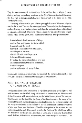 LITERATURE OF GNOSTIC WISDOM 117 
Troy, for example—until he found and delivered her. Simon Magus is paro­died 
as nothing but a cheap magician in the New Testament Acts of the Apos­tles 
8 as well as the apocryphal Acts of Peter, which is the basis for the film 
The Silver Chalice. 
The Song of the Pearl is part of the apocryphal Acts of Thomas, a Syrian 
text. In the Acts of Thomas the messenger Judas Thomas is described as praying 
and meditating in an Indian prison, and there he writes the Song of the Pearl 
as a poem on the soul. The poem relates a quest for a pearl, sleep and forget-fulness 
while on the quest, and a call to remembrance. The speaker recites: 
I remembered that I was a son of kings 
and my free soul longed for its own kind. 
I remembered the pearl 
for which I was sent down into Egypt, 
and I began to enchant 
the terrible and snorting serpent. 
I charmed him into sleep 
by calling the name of my father over him 
and of my mother, the queen of the east. 
I seized the pearl 
and turned to carry it to my father. 
So ends, in enlightened discovery, the quest of the traveler, the quest of the 
soul. The traveler and the soul have sought and have found. 
ADDITIONAL LITERATURE 
OF GNOSTIC WISDOM 
Several additional texts, which seem to represent gnostic religious options but 
which cannot be classified along with Sethian, Valentinian, or Thomas and 
Syrian literature with any confidence, are included in this part of the volume. 
The Exegesis on the Soul, like the Song of the Pearl, narrates the story of the 
career of the soul, but the Exegesis on the Soul stresses the seductive nature of 
the body and sexuality in its account of the fall of the soul, and the liberation 
of the soul from the filthiness of bodily corruption in its account of the 
restoration of the soul. The gnostic text On the Origin of the World resembles 
the Reality of the Rulers in a number of ways, and it contains themes that 
recall Sethian, Valentinian, Manichaean, and other religious traditions. The 
 