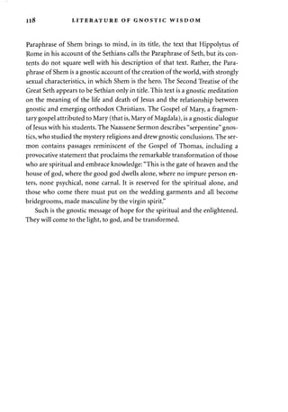 I l 8 LITERATURE OF GNOSTIC WISDOM 
Paraphrase of Shem brings to mind, in its title, the text that Hippolytus of 
Rome in his account of the Sethians calls the Paraphrase of Seth, but its con­tents 
do not square well with his description of that text. Rather, the Para­phrase 
of Shem is a gnostic account of the creation of the world, with strongly 
sexual characteristics, in which Shem is the hero. The Second Treatise of the 
Great Seth appears to be Sethian only in title. This text is a gnostic meditation 
on the meaning of the life and death of Jesus and the relationship between 
gnostic and emerging orthodox Christians. The Gospel of Mary, a fragmen­tary 
gospel attributed to Mary (that is, Mary of Magdala), is a gnostic dialogue 
of Jesus with his students. The Naassene Sermon describes "serpentine" gnos­tics, 
who studied the mystery religions and drew gnostic conclusions. The ser­mon 
contains passages reminiscent of the Gospel of Thomas, including a 
provocative statement that proclaims the remarkable transformation of those 
who are spiritual and embrace knowledge: "This is the gate of heaven and the 
house of god, where the good god dwells alone, where no impure person en­ters, 
none psychical, none carnal. It is reserved for the spiritual alone, and 
those who come there must put on the wedding garments and all become 
bridegrooms, made masculine by the virgin spirit." 
Such is the gnostic message of hope for the spiritual and the enlightened. 
They will come to the light, to god, and be transformed. 
 