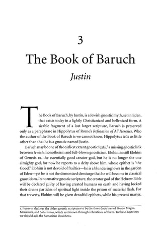 3 
The Book of Baruch 
Justin 
I he Book of Baruch, by Justin, is a Jewish gnostic myth, set in Eden, 
I that exists today in a lightly Christianized and hellenized form. A 
JL. sizable fragment of a lost larger scripture, Baruch is preserved 
only as a paraphrase in Hippolytus of Rome's Refutation of All Heresies. Who 
the author of the Book of Baruch is we cannot know. Hippolytus tells us little 
other than that he is a gnostic named Justin. 
Baruch maybe one of the earliest extant gnostic texts,1 a missing gnostic link 
between Jewish monotheism and full-blown gnosticism. Elohim is still Elohim 
of Genesis 1:1, the essentially good creator god, but he is no longer the one 
almighty god, for now he reports to a deity above him, whose epithet is "the 
Good." Elohim is not devoid of frailties—he is a blundering lover in the garden 
of Eden—yet he is not the demonized demiurge that he will become in classical 
gnosticism. In normative gnostic scripture, the creator god of the Hebrew Bible 
will be declared guilty of having created humans on earth and having locked 
their divine particles of spiritual light inside the prison of material flesh. For 
that travesty, Elohim will be given dreadful epithets, while his present master, 
1. Irenaeus declares the oldest gnostic scriptures to be the three doctrines of Simon Magus, 
Menander, and Saturninus, which are known through refutations of them. To these doctrines 
we should add the Samaritan Dositheos. 
 