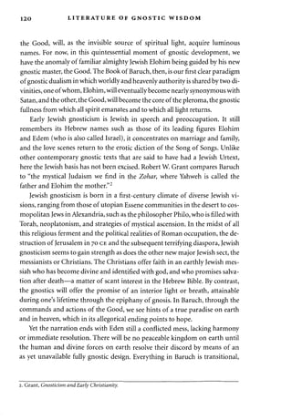 120 LITERATURE OF GNOSTIC WISDOM 
the Good, will, as the invisible source of spiritual light, acquire luminous 
names. For now, in this quintessential moment of gnostic development, we 
have the anomaly of familiar almighty Jewish Elohim being guided by his new 
gnostic master, the Good. The Book of Baruch, then, is our first clear paradigm 
of gnostic dualism in which worldly and heavenly authority is shared by two di­vinities, 
one of whom, Elohim, will eventually become nearly synonymous with 
Satan, and the other, the Good, will become the core of the pleroma, the gnostic 
fullness from which all spirit emanates and to which all light returns. 
Early Jewish gnosticism is Jewish in speech and preoccupation. It still 
remembers its Hebrew names such as those of its leading figures Elohim 
and Edem (who is also called Israel), it concentrates on marriage and family, 
and the love scenes return to the erotic diction of the Song of Songs. Unlike 
other contemporary gnostic texts that are said to have had a Jewish Urtext, 
here the Jewish basis has not been excised. Robert W. Grant compares Baruch 
to "the mystical Judaism we find in the Zohar, where Yahweh is called the 
father and Elohim the mother."2 
Jewish gnosticism is born in a first-century climate of diverse Jewish vi­sions, 
ranging from those of Utopian Essene communities in the desert to cos­mopolitan 
Jews in Alexandria, such as the philosopher Philo, who is filled with 
Torah, neoplatonism, and strategies of mystical ascension. In the midst of all 
this religious ferment and the political realities of Roman occupation, the de­struction 
of Jerusalem in 70 CE and the subsequent terrifying diaspora, Jewish 
gnosticism seems to gain strength as does the other new major Jewish sect, the 
messianists or Christians. The Christians offer faith in an earthly Jewish mes-siah 
who has become divine and identified with god, and who promises salva­tion 
after death—a matter of scant interest in the Hebrew Bible. By contrast, 
the gnostics will offer the promise of an interior light or breath, attainable 
during one's lifetime through the epiphany of gnosis. In Baruch, through the 
commands and actions of the Good, we see hints of a true paradise on earth 
and in heaven, which in its allegorical ending points to hope. 
Yet the narration ends with Eden still a conflicted mess, lacking harmony 
or immediate resolution. There will be no peaceable kingdom on earth until 
the human and divine forces on earth resolve their discord by means of an 
as yet unavailable fully gnostic design. Everything in Baruch is transitional, 
2. Grant, Gnosticism and Early Christianity. 
 