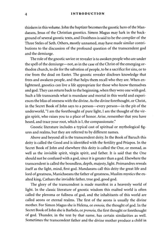 4 INTRODUCTION 
thinkers in this volume. John the baptizer becomes the gnostic hero of the Man-daeans, 
Jesus of the Christian gnostics. Simon Magus may lurk in the back­ground 
of several gnostic texts, and Dositheos is said to be the compiler of the 
Three Steles of Seth. Others, mostly unnamed, may have made similar contri­butions 
to the discussion of the profound question of the transcendent god 
and the demiurge. 
The role of the gnostic savior or revealer is to awaken people who are under 
the spell of the demiurge—not, as in the case of the Christ of the emerging or­thodox 
church, to die for the salvation of people, to be a sacrifice for sins, or to 
rise from the dead on Easter. The gnostic revealer discloses knowledge that 
frees and awakens people, and that helps them recall who they are. When en­lightened, 
gnostics can live a life appropriate for those who know themselves 
and god. They can return back to the beginning, when they were one with god. 
Such a life transcends what is mundane and mortal in this world and experi­ences 
the bliss of oneness with the divine. As the divine forethought, or Christ, 
in the Secret Book of John says to a person—every person—in the pit of the 
underworld, "I am the forethought of pure light, I am the thought of the vir­gin 
spirit, who raises you to a place of honor. Arise, remember that you have 
heard, and trace your root, which is I, the compassionate." 
Gnostic literature includes a typical cast of spiritual or mythological fig­ures 
and realms, but they are referred to by different names. 
Above and beyond all is the transcendent deity. In the Book of Baruch this 
deity is called the Good and is identified with the fertility god Priapos. In the 
Secret Book of John and elsewhere this deity is called the One, or monad, as 
well as the invisible spirit, virgin spirit, and father. It is said that the One 
should not be confused with a god, since it is greater than a god. Elsewhere the 
transcendent is called the boundless, depth, majesty, light. Poimandres reveals 
itself as the light, mind, first god. Mandaeans call this deity the great life and 
lord of greatness, Manichaeans the father of greatness, Muslim mystics the ex­alted 
king, Cathars the invisible father, true god, good god. 
The glory of the transcendent is made manifest in a heavenly world of 
light. In the classic literature of gnostic wisdom this exalted world is often 
called the pleroma or fullness of god, and the inhabitants of this world are 
called aeons or eternal realms. The first of the aeons is usually the divine 
mother. For Simon Magus she is Helena, or ennoia, the thought of god. In the 
Secret Book of John she is Barbelo, or pronoia, the first thought or forethought 
of god. Thunder, in the text by that name, has certain similarities as well. 
Sometimes the transcendent father and the divine mother produce a child in 
 