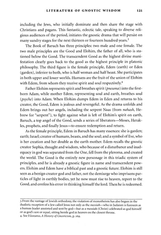 LITERATURE OF GNOSTIC WISDOM 121 
including the Jews, who initially dominate and then share the stage with 
Christians and pagans. This fantastic, eclectic tale, speaking to diverse reli­gious 
audiences of the period, initiates the gnostic drama that will persist on 
many sundry stages for the next thirteen or fourteen hundred years.3 
The Book of Baruch has three principles: two male and one female. The 
two male principles are the Good and Elohim, the father of all, who is sta­tioned 
below the Good. The transcendent Good as the highest divine mani­festation 
clearly goes back to the good as the highest principle in platonic 
philosophy. The third figure is the female principle, Edem (earth) or Eden 
(garden), inferior to both, who is half woman and half beast. She participates 
in both upper and lower worlds. Humans are the fruit of the union of Elohim 
with Edem, from whom they receive spirit and soul respectively.4 
Father Elohim represents spirit and breathes spirit (pneuma) into the first­born 
Adam, while mother Edem, representing soul and earth, breathes soul 
(psyche) into Adam. When Elohim dumps Edem in Eden and returns to his 
creator, the Good, Edem is jealous and revengeful. As the drama unfolds and 
Edem brings out her angels, including the serpent Naas (from nahash, He­brew 
for "serpent"), to fight against what is left of Elohim's spirit on earth, 
Baruch, a top angel of the Good, sends a series of liberators—Moses, Herak-les, 
prophets, and finally Jesus—to ensure redemption and return. 
As the female principle, Edem in Baruch has many essences: she is garden; 
earth; Israel; creator of humans, beasts, and the soul; and a symbol of Eve, who 
is her creation and her double as the earth mother. Edem recalls the gnostic 
creator Sophia, thought and wisdom, who because of a disturbance and inad­equacy 
in god was separated from the One, fell from the pleroma, and created 
the world. The Good is the entirely new personage in this triadic system of 
principles, and he is already a gnostic figure in name and transcendent pow­ers. 
Elohim and Edem have a biblical past and a gnostic future. Elohim is still 
seen as a benign creator god and father, not the demiurge who imprisons par­ticles 
of light in earthly bodies, yet he now must rise to heaven, report to the 
Good, and confess his error in thinking himself the lord. Then he is redeemed. 
3.From the vantage of Jewish orthodoxy, the violation of monotheism has also begun in the 
dualistic reception of a Jew called Jesus not only as the messiah—who in Judaism is foreseen as 
a human leader anointed and sent by god—but as a messiah (Christ) celebrated as god himself 
or as god's son or equal, sitting beside god in heaven on the closest throne. 
4. See Filoramo, A History of Gnosticism, p. 169. 
 