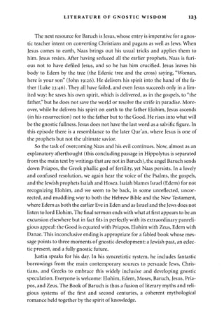 LITERATURE OF GNOSTIC WISDOM 123 
The next resource for Baruch is Jesus, whose entry is imperative for a gnos­tic 
teacher intent on converting Christians and pagans as well as Jews. When 
Jesus comes to earth, Naas brings out his usual tricks and applies them to 
him. Jesus resists. After having seduced all the earlier prophets, Naas is furi­ous 
not to have defiled Jesus, and so he has him crucified. Jesus leaves his 
body to Edem by the tree (the Edenic tree and the cross) saying, "Woman, 
here is your son" (John 19:26). He delivers his spirit into the hand of the fa­ther 
(Luke 23:46). They all have failed, and even Jesus succeeds only in a lim­ited 
way: he saves his own spirit, which is delivered, as in the gospels, to "the 
father," but he does not save the world or resolve the strife in paradise. More­over, 
while he delivers his spirit on earth to the father Elohim, Jesus ascends 
(in his resurrection) not to the father but to the Good. He rises into what will 
be the gnostic fullness. Jesus does not have the last word as a salvific figure. In 
this episode there is a resemblance to the later Qur'an, where Jesus is one of 
the prophets but not the ultimate savior. 
So the task of overcoming Naas and his evil continues. Now, almost as an 
explanatory afterthought (this concluding passage in Hippolytus is separated 
from the main text by writings that are not in Baruch), the angel Baruch sends 
down Priapos, the Greek phallic god of fertility, yet Naas persists. In a lovely 
and confused resolution, we again hear the voice of the Psalms, the gospels, 
and the Jewish prophets Isaiah and Hosea. Isaiah blames Israel (Edem) for not 
recognizing Elohim, and we seem to be back, in some unreflected, uncor­rected, 
and muddling way to both the Hebrew Bible and the New Testament, 
where Edem as both the earlier Eve in Eden and as Israel and the Jews does not 
listen to lord Elohim. The final sermon ends with what at first appears to be an 
excursion elsewhere but in fact fits in perfectly with its extraordinary panreli-gious 
appeal: the Good is equated with Priapos, Elohim with Zeus, Edem with 
Danae. This inconclusive ending is appropriate for a fabled book whose mes­sage 
points to three moments of gnostic development: a Jewish past, an eclec­tic 
present, and a fully gnostic future. 
Justin speaks for his day. In his syncretistic system, he includes fantastic 
borrowings from the main contemporary sources to persuade Jews, Chris­tians, 
and Greeks to embrace this widely inclusive and developing gnostic 
speculation. Everyone is welcome: Elohim, Edem, Moses, Baruch, Jesus, Pria­pos, 
and Zeus. The Book of Baruch is thus a fusion of literary myths and reli­gious 
systems of the first and second centuries, a coherent mythological 
romance held together by the spirit of knowledge. 
 